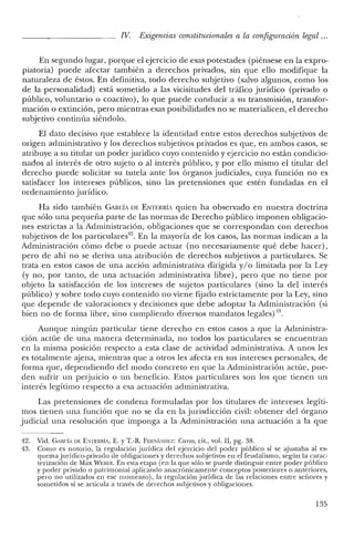 IV. Exigencias constitucionales a la configuración legal ...
En segundo lugar, porque el ejercicio de esas potestades (piénsese en la expro-
piatoria) puede afectar también a derechos privados, sin que ello modifique la
naturaleza de éstos. En definitiva, todo derecho subjetivo (salvo algunos, como los
de la personalidad) está sometido a las vicisitudes del tráfico jurídico (privado o
público, voluntario o coactivo), lo que puede conducir a su transmisión, transfor-
mación o extinción, pero mientras esas posibilidades no se materialicen, el derecho
subjetivo continúa siéndolo.
El dato decisivo que establece la identidad entre estos derechos subjetivos de
origen administrativo y los derechos subjetivos privados es que, en ambos casos, se
atribuye a su titular un poder jurídico cuyo contenido y ejercicio no están condicio-
nados al interés de otro sujeto o al interés público, y por ello mismo el titular del
derecho puede solicitar su tutela ante los órganos judiciales, cuya función no es
satisfacer los intereses públicos, sino las pretensiones que estén fundadas en el
ordenamiento jurídico.
Ha sido también CARCÍA DE ENTERRíA quien ha observado en nuestra doctrina
que sólo una pequeña parte de las normas de Derecho público imponen obligacio-
nes estrictas a la Administración, obligaciones que se correspondan con derechos
subjetivos de los particulares'". En la mayoría de los casos, las normas indican a la
Administración cómo debe o puede actuar (no necesariamente qué debe hacer),
pero de ahí no se deriva una atribución de derechos subjetivos a particulares. Se
trata en estos casos de una acción administrativa dirigida y/o limitada por la Ley
(y no, por tanto, de una actuación administrativa libre), pero que no tiene por
objeto la satisfacción de los intereses de sujetos particulares (sino la del interés
público) y sobre todo cuyo contenido no viene fijado estrictamente por la Ley, sino
que depende de valoraciones y decisiones que debe adoptar la Administración (si
bien no de forma libre, sino cumpliendo diversos mandatos legales)'13.
Aunque ningún particular tiene derecho en estos casos a que la Administra-
ción actúe de una manera determinada, no todos los particulares se encuentran
en la misma posición respecto a esta clase de actividad administrativa. A unos les
es totalmente ajena, mientras que a otros les afecta en sus intereses personales, de
forma que, dependiendo del modo concreto en que la Administración actúe, pue-
den sufrir un perjuicio o un beneficio. Estos particulares son los que tienen un
interés legítimo respecto a esa actuación administrativa.
Las pretensiones de condena formuladas por los titulares de intereses legíti-
mos tienen una función que no se da en la jurisdicción civil: obtener del órgano
judicial una resolución que imponga a la Administración una actuación a la que
42. Vid. GARCÍA DE ENTERRÍA, E. YT.-R. FERNÍNUEZ: Cuno, cit., vol. II, pg. 38.
43. Como es notorio, la regulación jurídica del ejercicio del poder público sí se ajustaba al es-
quema jurídico-privado de obligaciones y derechos subjetivos en el feudalismo, según la carac-
terización de Max W~:llER. En esta etapa (en la que sólo se puede distinguir entre poder público
y poder privado o patrimonial aplicando anacrónicamente conceptos posteriores o anteriores,
pero no utilizados en ese momento), la regulación jurídica de las relaciones entre señores y
sometidos sí se articula a través de clerechos subjetivos y obligaciones.
135
 