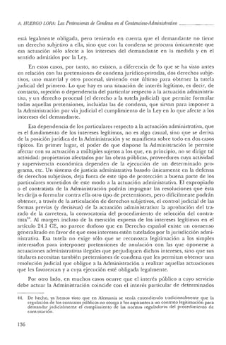 ¡l, H UERGO LORA : Las Pretensiones de Condena enel Contencioso-Administrativo _
está legalmente obligada, pe ro teniendo en cuenta que e! demandante no tiene
un derecho subjetivo a ella, sino que co n la condena se procura únicamente que
esa actuación sólo afecte a los intereses del demandante e n la medida y en e!
sen tido admitidos por la Ley.
En estos casos, por tanto, no existen, a diferencia de lo que se ha visto antes
en re lación con las pretensiones de conde na jurídico-privad as, dos der ech os subje-
tivos, uno material y otro procesal, sirviendo este último par a obtener la tutela
judicial de! primer o. Lo que hay es una situación de interés legítimo, es decir, de
contacto, sujeción o dependencia del particular respecto a la actuación administra-
tiva, y un derech o pro cesal (el derech o a la tutela j udicial) que permite formu lar
todas aquellas pretensiones, incluida s las de co ndena, que sirvan para imponer a
la Administración por vía judicial el cumplimiento de la Ley en lo que afecte a los
intereses del demandan te.
Esa dependencia de los par ticulares respecto a la actuación adminis trativa, que
es el fundame n to de los intereses legítimos, no es algo casual, sino que se deriva
de la posición j urídica de la Administración y se manifiesta sobre tod o en dos casos
típicos. En primer lugar, el pod er de qu e dispone la Administrac ión le permite
afec tar con su actuación a múltiples sujetos a los que, en principio, no se dirige tal
actividad: propietarios afectados por las obras públicas, proveedores cuya actividad
y supe rvivenc ia económica dependen de la ejecución de un determinad o pro-
grama, etc. Un sistema de justicia administrativa basado únicamente en la defensa
de derechos subjetivos, deja fue ra de este tipo de protección a buena parte de los
particulares sometidos de este modo a la actuación administrativa. El exprop iado
o el contra tista de la Administrac ión podrán impugnar las resoluciones qu e ésta
les dirija o formular con tra ella otro tipo de pre tensiones, pero difícilmente podrán
ob tener, a través de la art iculación de derech os subjetivos, el co ntro ljudicial de las
formas previas (y decisivas) de la actuación adminis trativa: la apro bac ión del tra-
zado de la carretera, la convocatoria del procedimiento de selección del contra-
tista". Al margen incluso de la me nción expresa de los intereses legítim os en el
artícu lo 24.1 CE, no parece dudoso que en Derecho espa ñol existe un consenso
ge'neralizado en favor de que esos in ter eses estén tutelados por lajurisdicción ad mi-
nistrativa. Esa tutela no exige sólo que se reconozca legitimación a los simples
interesados para interponer pretensiones de anulación con las que opo nerse a
actuaciones ad ministrativas ilegales que peijudiquen dichos intereses, sino que sus
titulares necesitan también pretensiones de condena que les permitan obtener una
resolución judicial que obligue a la Ad ministración a realizar aque llas actuaciones
que les favorezcan y a cuya ejecución esté obligada legalmente.
Por otro lado, en muchos casos ocurre que el interés público a cuyo servicio
deb e actuar la Admin istración coincide con el in terés par ticul ar de determinad os
44. De hech o, ya hemos visto qu e en Alemania se venía entendiendo tradicionalmente que la
regulación de los contratos públicos no otorga a los aspira n tes a un contrato legitimación para
dem an dar j udicialmen te el cumplimiento de las normas regula doras de l proced imiento de
contratación,
136
 