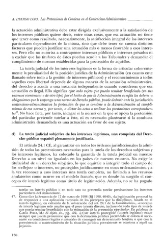 A. HUERCO LORA: Las Pretensiones de Condena en el Contencioso-Administrativo _
la actuación administrativa deba estar dirigida exclusivamente a la satisfacción de
los intereses públicos quiere decir, entre otras cosas, que esa actuación no tiene
que tener como resultado, necesariamente, la satisfacción integral de los intereses
particulares dependientes de la misma, sino que debe tener en cuenta distintos
factores que pueden justificar una actuación más o menos favorable a esos intere-
ses. Pero ello no autoriza a contraponer intereses públicos e intereses privados ni
a excluir que los titulares de éstos puedan acudir a los Tribunales y demandar el
cumplimiento de normas establecidas para la protección de aquéllos.
La tutela judicial de los intereses legítimos es la forma de articular coherente-
mente la peculiaridad de la posición jurídica de la Administración (en cuanto ente
llamado sobre todo a la gestión de intereses públicos) y el reconocimiento a todos
aquellos cuya libertad depende de alguna manera de la actuación administrativa,
del derecho a acudir a una instancia independiente cuando consideren que esa
actuación es ilegal. Ello significa que todo sujeto que pueda resultar beneficiado (en sus
intereses económicos o de otro tipo) por el hecho de que la Administración cumpla los deberes 'u
obligaciones que le imponga una norma deDerechopúblico, puede deducir ante la jurisdicción
contencioso-administrativa la pretension de que se condene a la Administración al cumpli-
miento de esa norma y, por tanto, a dictar los actos o realizar las prestaciones correspondien-
tes", No hace falta, por tanto, indagar si la norma en la que se apoya la pretensión
del particular pretende tutelar a éste, ni es necesario plantearse si la conducta
administrativa demandada es una actuación en favor de ese sujeto.
d) La tutela judicial subjetiva de los intereses legítimos, una conquista del Dere-
cho público español plenamente justificada.
El artículo 24.1 CE, al garantizar en todos los órdenes jurisdiccionales la admi-
sión de todas las pretensiones necesarias para la tutela de los derechos subjetivos y
los intereses legítimos, ha colocado la garantía de la tutela judicial en nuestro
Derecho a un nivel no igualado en los países de nuestro entorno. No exige la
titularidad de un derecho subjetivo, lo que equivale a integrar todo el campo de
los «reflejos» o intereses, no protegidos jurídicamente en otros ordenamientos, y a
la vez reconoce a esos intereses una tutela completa, no limitada a los recursos
anulatorios como ocurre en el modelo francés, que es donde ha surgido el con-
cepto de interés legítimo como título de legitimación. Además, no se ha pagado
tutelar un interés público o en todo caso no pretendía tutelar precisamente los intereses
particulares de! demandante.
47. Como dice la Sentencia de 17 de marzo de 1998 (RJ 1998, 4040), «la legitimación procesal ha
de responder a una aplicación razonada de los preceptos que la disciplinan, basada en e!
interés legítimo, en evitación de la vulneración del art, 24.1 de la Constitución», «concepto
de interés legítimo más amplio que el puro interés directo, incluyendo todo tipo de interés
que pueda resultar beneficiado con la estimación de la pretensión ejercitada». En palabras de
GARCLI Pí-:REZ, NI.: El objeto, cit., pg. 122, «[e lste interés protegible (interés legítimo) existe
siempre que pueda presumirse que con la declaración jurídica pretendida se coloca al accio-
nante en condiciones legales y naturales ele conseguir un determinado beneficio, o que con la
preexistencia o mantenimiento ele la situación jurídica preexistente se ocasiona a aquél un
perjuicio».
138
 