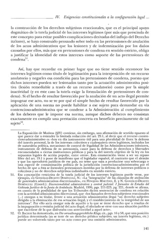 IV Exigencias constitucionales a la configuración legal ...
la construcción de los derechos subjetivos reaccionales, que es el principal apoyo
dogmático de la tutelajudicial de los intereses legítimos (por más que prescinda de
este concepto para evitar posibles complicaciones derivadas del influjo del Derecho
italiano), se haya construido pensando sobre todo en las pretensiones de anulación
de los actos administrativos que los lesionen y de indemnización por los daños
causados por ellos, más que en pretensiones de condena en sentido estricto, obliga
a justificar la idoneidad de estos intereses como soporte de las pretensiones de
condena'".
Así, hay que recordar en primer lugar que no tiene sentido reconocer los
intereses legítimos como título de legitimación para la interposición de un recurso
anulatorio y negarles esa condición para las pretensiones de condena, puesto que
dichos intereses pueden ser lesionados tanto por la actuación administrativa posi-
tiva (lesión remediable a través de un recurso anulatorio) como por la simple
inactividad (yen este caso la tutela exige la formulación de pretensiones de con-
dena). Si el hecho de resultar favorecido por la anulación de un acto ilegal permite
impugnar ese acto, no se ve por qué el simple hecho de resultar favorecido por la
aplicación de una norma no puede habilitar a ese sujeto para demandar en vía
contencioso-administrativa que se condene a la Administración al cumplimiento
de los deberes que le impone esa norma, aunque dichos deberes no consistan
exactamente en cumplir una prestación concreta en beneficio precisamente de tal
sujeto'",
La Exposición de Motivos (§IV) contiene, sin embargo, una afirmación de sentido opuesto al
que parece dar a entender la limitada redacción del art. 29.1, al decir que el recurso conten-
cioso-administrativo es «hoy en día instrumento útil para una pluralidad de fines: la defensa
del interés personal, la de los intereses colectivos y cualesquiera otros legítimos, incluidos los
de naturaleza política, mecanismo de control de legalidad de las Administraciones inferiores,
instrumento de defensa de su autonomía, cauce para la defensa de derechos y libertades
encomendados a ciertas instituciones públicas y para la de! interés objetivo de la ley en los
supuestos legales de acción popular, entre otros». Esta enumeración viene a ser un repaso
libre del art, 19.1 y pone de manifiesto que el legislador español, al contrario que e! alemán
y que los operadores jurídicos de ese país, no teme que vaya a producirse una sobrecarga o
una especie de contaminación política de la jurisdicción contencioso-administrativa por e!
hecho de que a ésta se formulen pretensiones movidas por la defensa de intereses políticos o
colectivos y no de derechos subjetivos individuales en sentido estricto.
51. Esa concepción restrictiva de la tutela judicial de los intereses legítimos puede verse, por
ejemplo, en GONZÁLEZ-DELEITO DOMÍNGlmZ, N.: «La "integración» de las cláusulas de atribución
de potestades administrativas discrecionales», en HINq¡OSA MARTÍNEz, E. YN. GONzÁuz-DELEITO
DOMÍNGUEZ (Coore!.): Discrecionalidad administrativa y control judicial. 1 Jamadas de Estudio del
Gabinete[uridico de laJunta de Andalucía. Madrid, 1996, pgs. 211-223, pg. 221, donde se afirma,
en contra de la posibilidad de que los Tribunales dicten sentencias de condena en relación
con la actividad administrativa discrecional, que «los llamados derechos subjetivos reaccionales
(oo.) otorgan a su titular, frente a una actuación administrativa ilegal "un derecho subjetivo
dirigido a la eliminación de esa actuación ilegal, y e! restablecimiento de la integridad de sus
intereses". Por ello sería otorgar más de aquello a lo que se tiene derecho que a resultas de
la impugnación y revisión judicial del acto ilegal, el afectado se viese con una situación jurídica
que excediese de la que disfrutaba con anterioridad a aquel acto».
52. O. BACHOF ha demostrado, en Die venvaltungsgerichtliche Klage, cit., pgs. 16 Y5S, que una posición
jurídica determinada (ya se trate de un derecho público subjetivo, un interés legítimo, etc.)
puede ser vulnerada tanto por un acto como por una omisión administrativa.
141
 