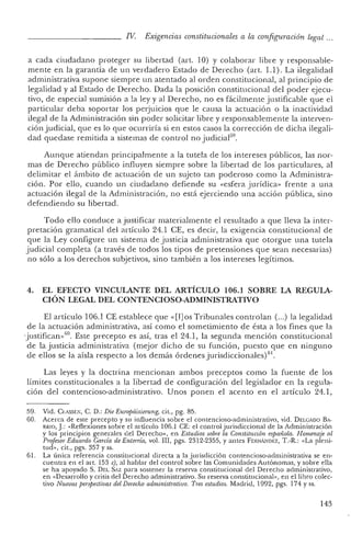 n I. Exigencias constitucionales a la configuración legat ...
a cada ciudadano proteger su liber tad (art. 10) Y colaborar libre y responsabl e-
mente en la garan tía de un ver dadero Estado de Derech o (art. 1.1). La ilegalidad
administrativa supone siempre un atentado al orden constitucional, al princi pio de
legalidad y al Estado de Derecho. Dad a la posición cons tituc ional del poder ejecu-
tivo, de especial sumisión a la ley y al Derech o, no es fácilmente j ustifica ble que el
parti cular deb a soportar los perjuicios que le causa la actuación o la inactividad
ilegal de la Administración sin poder solicitar libre y responsablemente la in terven-
ción judicial, qu e es lo que ocurriría si en estos casos la corrección de dicha ilegali-
dad quedase remitida a sistemas de con tro l no judicial' ",
Aunque atienda n principalmente a la tu tela de los intereses públicos, las nor-
mas de Derecho público influyen siempre sob re la libertad de los particul ares, al
delimitar el ámbito de actuación de un sujeto tan poderoso co mo la Administra-
ció n. Por ello, cuando un ciudada no defiende su «esfera juríd ica» frente a una
actuación ilegal de la Administración, no está ejerciendo una acción pública, sino
defendiendo su libertad.
Todo ello conduce a justificar materi almente el resultado a que lleva la inter-
pretación gramatical del artículo 24.1 CE, es decir, la exige nc ia cons titucional de
que la Ley configure un sistema de justicia administrativa que otorgue una tutela
judicial completa (a través de todos los tipos de pretensiones que sean necesarias)
no sólo a los derechos subjetivos, sino también a los intereses legítimos.
4. EL EFECTO VINCULANTE DEL ARTÍCULO 106.1 SOBRE LA. REGULA.-
CIÓN LEGAL DEL CONTENCIOSO-ADMINISTRATIVO
El artículo 106.1 CE establece que «[1]os Tribunales co ntro lan (...) la legalid ad
de la actuación ad ministrativa, así como e! sometimien to de ésta a los fines que la
-j ustifican -P". Este precepto es así, tras el 24.1, la segunda mención cons titucional
de la justicia ad ministrativa (mejor dicho de su fun ción, puesto que en ninguno
de ellos se la aísla respecto a los demás órdenes jurisdiccion ales)61.
Las leyes y la doctrina mencionan ambos preceptos como la fuen te de los
límites co nstitucionales a la libertad de configuración de! legislad or en la regula-
ción de! contencioso-administrativo. Unos ponen el acento e n el artículo 24.1,
59. Vicl. C1.ASSE>'I, C. D.: Die Europd isierung, cit., pg. 85.
60. Acerca de este precepto y su influencia sobre el contencioso-administrativo, vicl. DELGADO BA-
RRIO, J : «Reflexiones sobre el artículo 106.1 CE: el control j ur isdiccional de la Administración
y los principios generales del Derecho>" en Estudios sobre la Constitu ción espa ñola. H omenaje al
Profesor Eduardo Garcia de Enterria, vol. lII , pgs. 2312-2355, y antes F ERNÁl'JDEZ, T.-R.: "La pleni-
tud », cit., pgs. 357 y ss.
61. La única referencia constitucional directa a la j urisdicción contencioso-administrativa se en-
cuentra en el arto153 e), al hablar clel control sobre las Comunidades Autóno mas, y sobre ella
se ha apoyado S. DEL SAZ para sostener la reserva constitucional del Derecho administrativo,
en «Desarrollo y crisis del Derecho adm inistra tivo. Su reserva constitucional », en el libro colec-
tivo Nuevas perspectivas del Derecho administratiuo. Tres estudios. Madrid, 1992, pgs. 174 Yss.
143
 