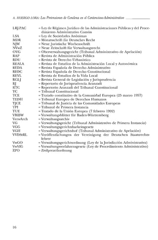 A. HUERCO LORA: Las Pretensiones de Condena en el Contencioso-Administrativo _
LR]-PAC
LSA
MDR
NJW
NVwZ
OVG
RAP
RDU
REALA
REDA
REDC
REVL
RGLJ
RJ
RTC
TC
TCE
TEDH
TJCE
TPI
TUE
VBIBW
VerwArch
VG
VGG
VGH
VVDStRL
VwGO
VwVfG
ZPO
16
'" Ley de Régimen Jurídico de las Administraciones Públicas y del Proce-
dimiento Administrativo Común
'" Ley de Sociedades Anónimas
'" Monatsschrift fúr Deutsches Recht
'" Neue Juristische Wochenschrift
'" Neue Zeitschrift für Verwaltungsrecht
'" Oberverwaltungsgericht (Tribunal Administrativo de Apelación)
'" Revista de Administración Pública
'" Revista de Derecho Urbanístico
'" Revista de Estudios de la Administración Local y Autonómica
'" Revista Española de Derecho Administrativo
= Revista Española de Derecho Constitucional
= Revista de Estudios de la Vida Local
= Revista General de Legislación y Jurisprudencia
'" Repertorio de Jurisprudencia Aranzadi
'" Repertorio Aranzadi del Tribunal Constitucional
= Tribunal Constitucional
= Tratado constitutivo de la Comunidad Europea (25 marzo 1957)
= Tribunal Europeo de Derechos Humanos
'" Tribunal de Justicia de las Comunidades Europeas
= Tribunal de Primera Instancia
= Tratado de la Unión Europea (7 febrero 1992)
'" Verwaltungsblátter für Baden-Württemberg
= VerwaItungsarchiv
= VerwaItungsgericht (Tribunal Administrativo de Primera Instancia)
= Verwaltungsgerich tsbarkei tsge setz
= Verwaltungsgerichtsbof (Tribunal Administrativo de Apelación)
= Veróffentlichungen del' Vereinigung del' Deutschen Staatsrechts-
lebrel'
'" VerwaItungsgerichtsordnung (Ley de la Jurisdicción Administrativa)
= Verwaltungsverfabrensgesetz (Ley de Procedimiento Administrativo)
= Zivilprezeñordnung
 