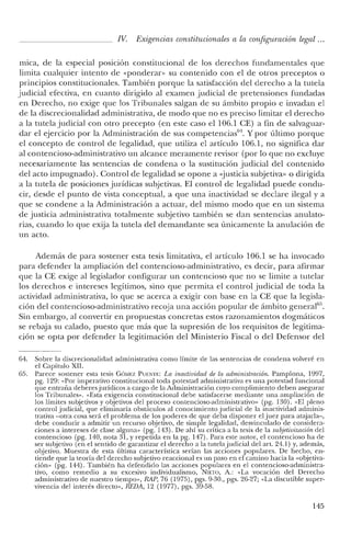 IV. Exigencias constitucionales a la configuración legal ...
mica, de la especial poslClon constitucional de los derechos fundamentales que
limita cualquier intento de «ponderan> su contenido con el de otros preceptos o
principios constitucionales. También porque la satisfacción del derecho a la tutela
judicial efectiva, en cuanto dirigido al examen judicial de pretensiones fundadas
en Derecho, no exige que los Tribunales salgan de su ámbito propio e invadan el
de la discrecionalidad administrativa, de modo que no es preciso limitar el derecho
a la tutela judicial con otro precepto (en este caso el 106.1 CE) a fin de salvaguar-
dar el ejercicio por la Administración de sus competencias'". Y por último porque
el concepto de control de legalidad> que utiliza el artículo 106.1> no significa dar
al contencioso-administrativo un alcance meramente revisor (por lo que no excluye
necesariamente las sentencias de condena o la sustitución judicial del contenido
del acto impugnado). Control de legalidad se opone a «justicia subjetiva» o dirigida
a la tutela de posiciones jurídicas subjetivas. El control de legalidad puede condu-
cir, desde el punto de vista conceptual, a que una inactividad se declare ilegal y a
que se condene a la Administración a actuar, del mismo modo que en un sistema
de justicia administrativa totalmente subjetivo también se dan sentencias anulato-
rias, cuando lo que exija la tutela del demandante sea únicamente la anulación de
un acto.
Además de para sostener esta tesis limitativa, el artículo 106.1 se ha invocado
para defender la ampliación del contencioso-administrativo, es decir, para afirmar
que la CE exige al legislador configurar un contencioso que no se limite a tutelar
los derechos e intereses legítimos, sino que permita el control judicial de toda la
actividad administrativa, lo que se acerca a exigir con base en la CE que la legisla-
ción del contencioso-administrativo recoja una acción popular de ámbito generalll5
•
Sin embargo, al convertir en propuestas concretas estos razonamientos dogmáticos
se rebaja su calado, puesto que más que la supresión de los requisitos de legitima-
ción se opta por defender la legitimación del Ministerio Fiscal o del Defensor del
64. Sobre la discrecionalidad administrativa como límite de las sentencias de condena volveré en
el Capítulo XII.
65. Parece sostener esta tesis GÓMEZ PUENTE: La inactividad de la administracum: Pamplona, 1997,
pg. 129: «Por imperativo constitucional toda potestad administrativa es una potestad funcional
que entraña de beresjurídicos a cargo de la Administración cuyo cumplimiento de ben asegurar
los Tribunales». «Esta exigencia constitucional debe satisfacerse mediante una ampliación de
los límites subjetivos y objetivos de! proceso contencioso-administrativo" (pg. 130). «El pleno
control judicial, que eliminaría obstáculos al conocimiento judicial de la inactividad adminis-
trativa -otra cosa será el problema de los poderes de que deba disponer e! juez para atajarla-,
debe conducir a admitir un recurso objetivo, de simple legalidad, desvinculado de considera-
ciones a intereses de clase alguna» (pg. 143). De ahí su crítica a la tesis de la subjetivización del
contencioso (pg. 1'10, note, 31, y repetida en la pg. 147). Para este autor, e! contencioso ha de
ser subjetivo (en el sentido de garantizar e! derecho a la tutela judicial del art. 24.1) y, además,
objetivo. Muestra de esta última característica serían las acciones populares. De hecho, en-
tiende que la teoría de! derecho subjetivo reaccional es un paso en e! camino hacia la «objetiva-
ción» (pg. 144). También ha defendido las acciones populares en e! contencioso-administra-
tivo, como remedio a su excesivo individualismo, NIETO, A.: «La vocación del Derecho
administrativo de nuestro tiempo», RAP, 76 (1975), pgs. 9-30., pgs. 26-27; «La discutible super-
vivencia del interés directo», REDA, 12 (1977), pgs. 39-58.
145
 