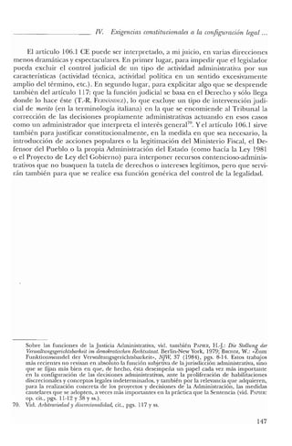 IV. Exigencias constitucionales a la configuración legal ...
El artículo 106.1 CE puede ser interpretado, a mi juicio, en varias direcciones
menos dramáticas y espectaculares. En primer lugar, para impedir que el legislador
pueda excluir el control judicial de un tipo de actividad administrativa por sus
características (actividad técnica, actividad política en un sentido excesivamente
amplio del término, etc.). En segundo lugar, para explicitar algo que se desprende
también del artículo 117: que la función judicial se basa en el Derecho y sólo llega
donde lo hace éste (T.-R. FERNlíNllEZ), lo que excluye un tipo de intervención judi-
cial de merito (en la terminología italiana) en la que se encomiende al Tribunal la
corrección de las decisiones propiamente administrativas actuando en esos casos
como un administrador que interpreta el interés general70
• Yel artículo 106.1 sirve
también para justificar constitucionalmente, en la medida en que sea necesario, la
introducción de acciones populares o la legitimación del Ministerio Fiscal, el De-
fensor del Pueblo o la propia Administración del Estado (como hacía la Ley 1981
o el Proyecto de Ley del Gobierno) para interponer recursos contencioso-adminis-
trativos que no busquen la tutela de derechos o intereses legítimos, pero que servi-
rán también para que se realice esa función genérica del control de la legalidad.
Sobre las funciones de la Justicia Administrativa, vid. también PAPlER, H.J: Die Stellung der
Venva/tungsgerichtsbarlieit in¡ demokratischen Rechtsstaat. Berlin-New York, 1979; BROIEvl, W.: «Zum
Funktionswandel cler Verwalrungsgerichtsbarkeir», NJW, 37 (1984), pgs. 8-14. Estos trabajos
más recientes no revisan en absoluto la función subjetiva de lajurisdicción administrativa, sino
que se fijan más bien en que, de hecho, ésta desempeña un papel cada vez más importante
en la configuración de las decisiones administrativas, ante la proliferación de habilitaciones
discrecionales y conceptos legales indeterminados, y también por la relevancia que adquieren,
para la realización concreta de los proyectos y decisiones de la Administración, las medidas
cautelares que se adopten, a veces más importantes en la práctica que la Sentencia (vid. PAPIER:
op. cit., pgs. 11-12 Y38 Yss.).
70. Vicl. Arbitrariedad y discrecionalidad, cit., pgs. 117 y ss.
147
 