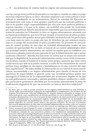 V. Las pretensiones de condena desde los orígenes del conten cioso-administrativo ...
con las concepcionesjurídicas dominantes en esta época, cuando no están enjuego
derechos subj etivos típicos, es decir, derechos subj etivos cuya tu tela judicial o semi-
judicial es insoslayable en un ordenamiento liberal, la actividad de! Ejecutivo es
principalmente cosa suya, al estar guiada y justificada por los intereses públicos, y
sólo se le pueden exigir responsabilidades por ella ante otros poderes públicos u
órganos estatales, o lo que es lo mismo, esa actividad sólo puede ser con trolada
por órganos políticos. Resulta sencillamente impensable que esta actividad adminis-
trativa la controlen los Tribunales (o bien un órgano administrativo actuando con
su mismo procedimiento, que es en lo que consiste el contencioso de plenajurisdic-
ción), pues éstos sólo pueden actuar para defender los derechos de los particulares
y en estos casos no están en juego este tipo de derechos (ya que en tonces.estaría-
mo s en el campo de! contencioso de plena jurisdicción). La previsión de mecanis-
mos de contro l jurídico de esta clase de actividad administrativa resulta así una
cuestión de oportunidad. Por un lado, al tratarse de un con trol administrativosobre
una actividad también administrativa, ese control no supone para el ciudadano una
diferencia cualitativa esenc ial como garantía de que la Administración vaya a actuar
conforme a Derecho? Además, hay que tener en cuenta que se acepta con normali-
dad que la ilegalidad de la actuación administrativa carezca como tal de consecuen-
cias jurídicas cua ndo e! Gobierno la asume como propia, asunción que tiene como
consecuencia que sólo se la pueda censurar a través de los mecanismos de con trol
político (muy variables en esta época y limitadísimos en e! caso concr eto del régi-
men napoleónico) 8. De todos modos, la instauración de un control de estas caracte-
rísticas, encome ndado a un órgano administrativo pero dotado al menos de una
ap ariencia de imparcialidad, se per cibe como una necesidad política, puesto qu e
descargaría al Gobierno de la responsabilidad por actuaciones ilegales en las que
no está políticamente interesado y además permitiría obtener satisfacción a múlti-
ples particular es gravemente afec tados por la actuación administrativa (a pesar de
la afirmación do gm ática de que esa actuació n no lesiona derechos subjetivos)".
7. Es decir, por un lad o la pr opia actuación de los órganos administrativos ya está som etida a
ciertas reglas (procedimiento, exigencias de imparcialidad y compe tencia a los titulares de los
órga nos ad ministra tivos, informes obligatorios de órganos aseso res colocado s al margen de la
línea j erárqui ca) cuyo cumplimien to ya debería garantizar en cierta med ida la legalidad de la
actuaci ón administrativa. A su vez, si se parte de qu e ningun o de estos mecanismos es capaz de
imp edir completame nte las actuaciones ilegales, tampoco la previsión de un mecanismo de
cont rol administrativo (la posibilid ad de recurrir an te un órga no al qu e se encomiende una
misión específica de contro l) pu ede ofrecer una garan tía completa. De ahí qu e el problema
del control admin istrativo de esta clase de actividad administrativa sea sobre todo un a cuestión
. de oportunidad y que la existencia o no de este control no supo nga un a difer en cia cualltatioa,
8. Como reconocerá para Espa ña COI.MElRO a propósito de 1,1 autorización ministerial requerida
para el procesami en to de los fun cion arios, la asunción por el Ministro (en cuan to perten eciente
al Gobierno y dotado de un a investidura políti ca y no simplemente administra tiva) de un a
actuación administrativa ilegal implica qu e la misma se convierte un cargo utilizable contra él en
los cauces específicos del control político (moción de censura, interpelaciones parlamentarias,
eleccio nes), en lugar de ser imputable úni camente al funciona rio qu e la come tió (en el plano
pe nal) o a la persona j urídica en cuyo nombre act uó, y a su vez inhibe la actuación de los
mecanismosjurídicos ordinarios. Vid. Derecho AdministrativoEspañol. Madrid, 1850 (reimpr, San-
tiago de Compostela, 1995), vol. 1, §148 (pg. 69).
9. Vid. CARdA DE ENTERRÍA, E. YT.-R. FEI~!A"DEZ: Curso, cit., vol. Il, pg. 40.
153
 