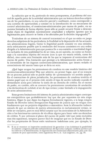 A. HUERCO LORA: Las Pretensiones de Condena en el Contencioso-Administrativo _
La solución qu e se da, partiendo de estos presupuestos, al problema del con-
trol de aquella parte de la actividad administrativa que no lesiona derechos subjeti-
vos de los particulares, es una solución parcial y cambiante, como corresponde a
una cuestión de oportunidad, y consiste en la introducción de un mecanismo de
control administrativo, el contencioso-administrativo por exceso de poder, en su-
puestos limitados de forma objetiva (pues sólo se puede recurrir frente a determi-
nadas clases de ilegalidad, sucesivamente ampliadas) y subjetiva (puesto que la
legitimación para recurrir se limita a los afectados por la decisión impugnada) 10.
Tratándose de un sistema de con tro l intraestatal en el que no están en juego
derechos subjetivos de los particulares, la finalidad es la depuración de las actuacio-
nes administrativas ilegales. Como la ilegalidad puede consistir en una omisión,
sería teóricamente posible que la resolución del recurso consistiera en una orden
dirigida a la Administración para que pusiera fin a una omisión o inactividad ilegal.
La exclusión de esta posibilidad ha de ser vista , en mi opinión, no como un home-
naje a la naturaleza obj etiva del recurso (con la que no estaría reñida, como he
dicho), sino como otra limitación más de las que se imponen al contencioso del
exceso de poder. Una limitación que protege a la Administración activa frente a
la intromisión de los órganos contencioso-administrativos, que tienen vedado el
conocimiento del asunto hasta que se dicta un acto.
¿Qué lugar ocupan las pretensiones de condena en este modelo histórico del
contencioso-administrativo? Hay qu e advertir, en primer lugar, que al no tratarse
de mi proceso judicial sólo se puede hablar de «pre tensiones» en sentido amplio.
En el con tenc ioso de plena jurisdicción, las pretensiones de condena tendrán el
mismo papel que en el proceso civil, siendo el tip o de acción indicado cuando el
demandante actúa para solicitar la tu tela de un derecho de crédito. En el exceso
de poder, en cambio, sólo se conocen las pretensiones constitu tivas de anulación
y las declarativas de nulidad, al ser de tipo revisor y estar limitado a la impugnación
de actos administrativos.
Estas graves limitaciones del sistema de justicia administrativa exigen contrap e-
sos extrajurídicos que probablemente hay que dar por supuestos en esta etapa
histórica. Digan lo que digan los dogmas formalmente vigentes, a la larga ningún
Estado de Derecho tolera denegaciones flagran tes de justicia que no tengan otro
fundamento que un prejuicio dogmático o siste mático. Ante la afirmación indiscri-
minad a de qu e un sistema de justicia administrativa es exclusivamente reviso r, se
debe ser escép tico , pues es muy difícil aceptar que los contratistas de la Administra-
ción o los funcionarios car ezcan de vía eficaz alguna para hacer valer sus derechos
de crédito. Y, por ceii.irnos al plano del exceso ele poder (del que está n excluidos
esos dos supues tos), tampoco parece fácil de imaginar que en un Estado de Dere-
cho 'los propietarios de fin cas estén totalmente indefensos ante, por ej em plo, la
10. Si no se reconoce un imperativo constitucional de garantizar a los ciudadanos la posibilidad
de someter a órganos judiciales ind ependien tes del Ejecutivo cualquier con flicto jurídico qu e
les enfrente a la Adm inistrac ión, la organ ización del contencioso-administra tivo pasa a ser un a
cuestión de pura oportunidad, como arg umenta NIETO, A.: «Los oríge nes», cit., pg. 33.
154
 