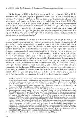 A. HUERCO LORA: LasPretensiones de Condena en el Contencioso-Adrninistrativo _
Ni las Leyes de 1845 ni los Reglamentos de 1 de oc tubre de 1845 y 30 de
diciembre de 1846, que regulan e! procedimiento aplicable a la actuación de los
Consejos Provinciales y e! Consejo Real en asun tos contenciosos, se refiere n a las
pretensiones o al contenido de la sen tencia como lo hacen los artículos 31-32 y 70-
71 LJCA, o los artículos 41-42 y 83-84 de la LJCA/1 956. En este complejo normativo
sí se uti liza con toda normalidad e! término «pretensiones», y todo parece indicar
que el legislador entendía que este proceso se ajustaba básicamente al molde de!
Derecho procesal civil, por lo que sólo era necesario regular expresamente sus
especialidades y hay qu e dar por supuesta la aplicación no rmal del grueso de las
instituciones procesales ordinarias'".
El aludido silenc io normativo y e! hecho de que, por vía jurisprudencial y
también como consecuencia de reformas normativas de ran go reglam entari o, e!
sistema fuera evolucionando hacia un modelo claram ente revisor, cristalizado poco
después por la Ley Santam aría de Paredes, ha dad o lugar a una polémica entre
quienes defienden que el contencioso se planteó desde su origen como revisor o
al menos impugnatorio de actos ad ministrativos previos (A. NIETO) Yquienes en-
tienden que , en su origen, era un proceso básicam ente equiparable al civil, al que
la propia Administración tenía que acudir al carecer de autotutela, y que, al no ser
impugnatori o ni revisor, permitía la formulación de pretensiones declarativas y de
condena y también e! dictado de sentencias con este tipo de pronunciamien tos
(tesis de R. PARADA, defendida tambi én recientement e por]. R. F ERNÁNDEZ T ORRES) .
Esta segunda tesis defiende, entre otras cosas, que e! contencioso-administrativo
implantado por las Leyes de 1845 permitía plantear y estimar pretensiones de con-
dena, aunque también es cierto qu e en la discusión planteada éste es un aspecto
me nos estudiado que, por ejemplo, la necesidad de un acto previo o la titularidad
por la Adminis tración en esta época de! privi legio de decisión ejecutoria" .
También en otros Estados europeos el contencioso-administra tivo se veía como un privilegio
inadm isible del Ejecutivo, y fue suprimido por textos constitucionales o legislativos más avan za-
do s o apro bados en coyunturas revolucionarias, como el arto182 de la Constitución aprobada
el 28 de marzo 1849 en la « Pau lskirche» de Frankfurt, en el contexto de la revoluci ón de 1848,
para el proyectado Estado alemán unificado, o el conocido Ane xo E de la Ley italiana de 20
de marzo de 1865, n úm . 2248, de unificación administrativa.
13. Se mencionan las pretension es en el art, 30 del Reglamen to de los Consejos Provinciales,
aprobado por Real Decreto de 1 de octubre de 1845, y en los arts, 53·54 del Reglam ento del
Consejo Real, aprobado por Real Decreto de 30 de diciembre de 18'!6, en ambos casos al
reg ular el contenido de la dem anda. El art. 77 del Reglam ento de los Consejos Provin ciales
se remite al Derech o pro cesal com ún como supletorio. Por otra parte, hay qu e recordar qu e
tam poco la LECiv regula las pretensiones o el contenido de la Sentencia del modo en <¡ue lo
han ven ido las LJCA. Par ece qu e es un pu nto ya fijado en sus líneas básicas en la co nciencia
jurídica común, y que sólo es preciso aclarar en aspectos concretos en que se plantean especia-
lidades o se necesita una regulación precisa, como ocurre, por ejemplo, en las Leyes de Socie-
dades Anónimas y Limi tad as (ante las particularidad es de los acuerdos de los órganos de las
mismas), de Patentes, Marcas o Competencia Desleal, o (« mutatis mutandis») en la !JCA, ante
las peculiaridad es jurídicas del acto administra tivo y de los reglamentos. De hecho, la VwGO
alemana sólo regula expresam ente los tipos de pretens iones y de sentencias que no tienen
paralelo en el Derecho com ún, como se ha visto supra, en el Capítulo n.
14. Vid. FERN,,"" DEZTORRES,J. R : La formación histórica, cit., pgs. 536 Yss.
156
 