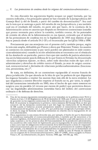 15.
_ V. Las pretensiones de condena desde los orígenes del contencioso-administrativo ...
En esta discusión los argumentos legales ocupan un papel limitado, por las
razones indicadas, y los principales apoyos se han ex traído de la Jurisprudencia del
Consejo Real (y del de Estado, a partir del cambio de denominación) 15. Sea cual
sea la tesis que se sostenga a par tir del estudio de esa Jurispru dencia, y sea también
cual sea el resultado del estudio, en parte aún por hacer, de la conducta de la
Administración activa en asuntos que después no deviniero n contenciosos (estudio
que parece necesario para aclarar la cuestión, también conexa, de las potestades
de revisión de oficio de la Administración en esa época), entiendo que el ámbito
de las pretensiones de condena era en la legislación de 1845 muy distinto al qu e
hoy se postula desde el artículo 24.1 CE Yal reconocido por las LJCA/ 1956 Y1998.
Precisamente por esa semejanza con el pro ceso civil y tam bién porque, seg ún
la tesis más amplia, defendida por PARADA y ahora por F ERNANDEZ T ORRES, los asuntos
se convierten en con tenciosos (y po r tanto pueden ser plantead os en sede conten-
cioso-administrativa) cua ndo la acción administrativa se encue n tra con el obstáculo
de los derechos de un particular, parece claro que este modelo de justicia administra-
tiva servía básicamente para la defensa de lo que C ARCÍA DE ENTERRÍA ha denominado
«derechos subjetivos típicos», es decir, sobre todo derechos reales de tipo civil o
administra tivo y derechos de crédito contra el Estado, ya sean de origen contrac-
tual, ex tracontractua l o derivados de re laciones jurídico-administrativas (funciona-
rios, pensionistas, etc.) 16.
Se trata, en definitiva, de un contencioso equiparable al rec urso francés de
plena jurisdicción (lo que abunda en la idea de que los poderes de que disponían
los órganos llam ados a resolver los asuntos iban más allá de la mera revisión). Lo
que singulariza a nuestro Derecho respecto al francés no es, por tanto, la ampli-
tud del contencioso introducido en 1845, sino el hecho de que entre nosotros no
surgiera una vía paralel a (el recurso por exceso de poder) que permi tiera denun-
ciar las ilegalid ades administrativas cometidas fuera del ámbito del contencioso
ordinario o de defensa de derechos.
Un o de los escasos argumentos normativos que sí se invocaban en la r olémica entre N IETO y
PA RADA es el art, 1.2 del Reglamento de 30 de diciembre de 1846, por e que se regula el modo
de proced er en los negocios conten ciosos de la Administración que se vent ilan en el Consejo
Real. Al enumerar la competencia en primera y única instan cia del Consejo Real, se dice que
conoce rá «de las dem andas contenciosas .1 qu e den lugar las resoluciones de los Ministros
de SM cuando el Gobierno acuerde previamente some ter al conocimien to del Consejo las
reclamacion es de las part.es» (art, 1, núm. 22) , qu e podría estar recogiendo el pri ncip io revisor,
es decir, la carga de formular todas las preten sion es en relación con la im pugnación de un
acto adm inistrativo.
16. Otros arg umentos en esta misma dirección son, por ejemplo, el hech o de qu e lo discrecional
se considerara inasequible al contencioso-administra tivo, y también qu e las mencion es a los
intereses legítimos, exclusivamente j urisprudenciales (no legales) y qu e sólo aparecen en con-
tadas ocasiones y en los primeros a ños del funcion am iento de la jurisdicción adm inistrativa,
los consideren sólo como tít.ulo de legitimación para la impugnación de actos administrativos
o bien como base de obligaciones ind emn izatorias de la Adm inistración a títu lo de responsabi-
lidad extracontrac tual, pero no como punto de partida de pretensiones de conden a dirigidas,
pOI' ejemplo, a la obtención de un acto administrativo en sup uestos en que el demandante no
tuviese un derecho subjetivo al mismo [vid. NIETO, A,: «Sobre la tesis de Parada en relación
con los oríge nes de lo conte ncioso-administrativo», RAP, 57 (1968), ahora recogido en PARADA
VAZQUl':Z, R.: La Administración y losJueces. Caracas, 1988, pgs. 145-168, pg. 162].
157
 