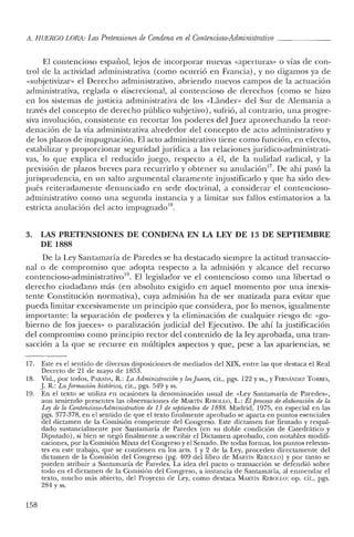 A. HUERCO LORA: LasPretensiones de Condena en elContencioso-Administrativo _
El contencioso español, lejos de incorporar nuevas «aperturas» o vías de con-
trol de la actividad administrativa (como ocurrió en Francia), y no digamos ya de
«subjetivizar» el Derecho administrativo, abriendo nuevos campos de la actuación
administrativa, reglada o discrecional, al contencioso de derechos (como se hizo
en los sistemas de justicia administrativa de los «Lánder- del Sur de Alemania a
través del concepto de derecho público subjetivo), sufrió, al contrario, una progre-
siva involución, consistente en recortar los poderes del Juez aprovechando la reor-
denación de la vía administrativa alrededor del concepto de acto administrativo y
de los plazos de impugnación. El acto administrativo tiene como función, en efecto,
estabilizar y proporcionar seguridad jurídica a las relaciones jurídico-administrati-
vas, lo que explica el reducido juego, respecto a él, de la nulidad radical, y la
previsión de plazos breves para recurrirlo y obtener su anulaciónl
? De ahí pasó la
jurisprudencia, en un salto argumental claramente injustificado y que ha sido des-
pués reiteradamente denunciado en sede doctrinal, a considerar el contencioso-
administrativo como una segunda instancia y a limitar sus fallos estimatorios a la
. laci , 1 1 . d 18estricta anu acion (e acto Impugna o .
3. LAS PRETENSIONES DE CONDENA EN LA LEY DE 13 DE SEPTIEMBRE
DE 1888
De la Ley Santamaría de Paredes se ha destacado siempre la actitud transaccio-
nal o de compromiso que adopta respecto a la admisión y alcance del recurso
contencioso-administrativo". El legislador ve el contencioso como una libertad o
derecho ciudadano más (en absoluto exigido en aquel momento por una inexis-
tente Constitución normativa), cuya admisión ha de ser matizada para evitar que
pueda limitar excesivamente un principio que considera, por lo menos, igualmente
importante: la separación de poderes y la eliminación de cualquier riesgo de «go-
bierno de los jueces» o paralización judicial del Ejecutivo. De ahí la justificación
del compromiso como principio rector del contenido de la ley aprobada, una tran-
sacción a la que se recurre en múltiples aspectos y que, pese a las apariencias, se
17. Este es e! sentido de diversas disposiciones de mediados del XIX, entre las que destaca el Real
Decreto de 21 de mayo de 1853.
18. Vid., por todos, PARADA, K: La Administración y tosJueces, cit., pgs. 122 Yss., YFERl'.¡iu'iDEZ TORRES,
.J. K: La formación histórica, cit., pgs. 549 Yss..
19. En el texto se utiliza en ocasiones la denominación usual de «Ley Santamaría de Paredes»,
aun teniendo presentes las observaciones de MARTÍN REBOLLO, L.: Et proceso de elaboración de la
Ley de lo Contencioso-Administrativo de 13 de septiembre de 1888. Madrid, 1975, en especial en las
pgs. 377-378, en e! sentido de que el texto finalmente aprobado se aparta en puntos esenciales
del dictamen de la Comisión competente de! Congreso. Este dictamen fue firmado y respal-
dado sustancialmente por Santamaría de Paredes (en su doble condición de Catedrático y
Diputado), si bien se negó finalmente a suscribir el Dictamen aprobado, con notables modifi-
caciones, por la Comisión Mixta del Congreso y el Senado. De todas formas, los puntos relevan-
tes en este trabajo, que se contienen en los arts. 1 y 2 de la Ley, proceden directamente de!
dictamen de la Comisión del Congreso (pg. 409 del libro de MARTÍN REBOLLO) Ypor tanto se
pueden atribuir a Santamaría de Paredes. La idea del pacto o transacción se defendió sobre
todo en el dictamen de la Comisión del Congreso, a instancia de Santamaría, al enmendar e!
texto, mucho más abierto, de! Proyecto de Ley, corno destaca MARTÍN REBOLLO: op. cit., pgs.
284 Yss.
158
 