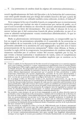 _ V. Las pretensiones de condena desde los orígenes del contencioso-administrativo ...
venció significativamente del lado del Ejecutivo y de la limitación del contencioso,
cuyo nivel quedó situado muy por debajo del modelo francés y del que a partir de
entonces comenzaría a ser utilizado también como referente, es decir, el italiano'".
Si se compara la ley con el modelo francés, se comprueba que es enormemente
restrictiva, puesto que excluye sin más el contencioso por exceso de poder, en el
que el acto recurrido no lesiona un «derecho de carácter administrativo establecido
anteriormente en favor del demandante». Por otro lado, el alcance de la Leyes
menor incluso que el del contencioso francés de plena jurisdicción, ya que el re-
curso se admitirá exclusivamente «contra resoluciones administrativas», lo que in-
dica su carácter revisor'".
Dado su planteamiento estrictamente impugnatorio, es comprensible que la
Ley no regule ni las pretensiones admisibles ni el contenido de las sentencias: es
lógico deducir de su contenido (y de la jurisprudencia que la aplicó) que la única
pretensión admisible es la anulatoria del acto impugnado y que éste será el único
pronunciamiento de las sentencias estimatorias'". Sobre estas últimas, se limita a
recordar la regla civil de la congruencia. Las pretensiones de condena están implí-
citamente excluidas por el carácter revisor del recurso regulado por la Ley, lo
que remite a formas sustitutivas e insuficientes de tutela, como el cumplimiento
espontáneo por la Administración del mandato implícito que se contiene en la
sentencia anulatoria'".
20. Como es sabido, la Ley Santamaría de Paredes recurrió al compromiso ya en materia organiza-
toria, con el sistema «armónico" o mixto, supuestamente equidistante entre el modelo judicia-
lista (belga hasta 1946 o inglés, seguido parcialmente en Italia) y el administrativo o de Consejo
de Estado (francés). El compromiso más característico es el que supone la introducción de la
cláusula general para delimitar la extensión y alcance de la jurisdicción contencioso-adminis-
trativa, sistema supuestamente más generoso que el anterior de lista, previéndose a cambio
numerosas restricciones del recurso (legitimación, exclusión de los actos discrecionales) e
incluso de la ejecución de las Sentencias (según la famosa imagen de las «válvulas de seguri-
dad" con las que se pretendían atajar los peligros derivados de la cláusula general).
21. En el prólogo al libro de FERNANDEZ TORRES, J. R.: Jurisdicción administrativa, cit., pg. 23, E.
GARCÍA DE ENTERRíA ha dicho que la Ley Santamaría de Paredes «hizo una sorprendente mezcla
de las dos vías procesales francesas, tomando de cada una los contenidos más limitativos: de la
plenajurisdicción, cogió sólo el cierre del recurso a quien no exhibiese precisamente derechos
subjetivos perfectos, en tanto que del exceso de poder retuvo únicamente -ya que no la magní-
fica extensión que permitía la sola invocación de cualquier vicio de legalidad no atañente en
forma de derechos subjetivos al demandante- el carácter necesariamente impugnatorio del
recurso y la limitación de su sentencia al dístico anulación-absolución".
22. Sin perjuicio, como siempre, de que si el acto impugnado es nulo de pleno derecho tanto la
pretensión como la Sentencia serán declarativas, y también del recordatorio de la doctrina de
los vicios de orden público, desarrollada básicamente bajo la vigencia de esta Ley, y que intro-
dujo un pronunciamiento no previsto en la Ley pero también anulatorio: la anulación de
actuaciones por vicios formales con la orden (que tiene más de referencia retórica que de
condena efectiva, a la vista de los medios de que se disponía para asegurar su cumplimiento)
de continuar la tramitación del procedimiento desde el momento anterior al de la producción
del vicio causante de la anulación.
23. Con frecuencia se completa la crítica a la Ley de 1888 diciendo que el alcance meramente
revisor y anulatorio del recurso que ella regula significa que el contencioso-administrativo
queda convertido en un proceso objetivo que no sirve para la tutela de los derechos subjetivos
de los particulares. La discusión es en buena medida estéril, ya que toda sentencia estimatoria
de un recurso contencioso-administrativo sirve para corregir una ilegalidad administrativa
(aunque la Ley regule el recurso para satisfacer el derecho fundamental a la tutela judicial) ,
159
 