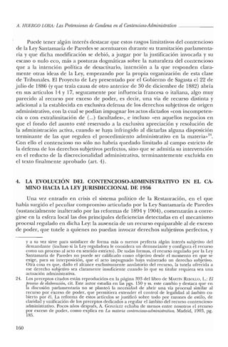 A. HUERCO LORA: LasPretensiones de Condena enelContencioso-Administrativo _
Puede tener algún interés destacar que estos rasgos limitativos del contencioso
de la Ley Santamaría de Paredes se acentuaron durante su tramitación parlamenta-
ria y que dicha modificación se debió, a juzgar por la justificación invocada y su
escaso o nulo eco, más a posturas dogmáticas sobre la naturaleza del contencioso
que a la intención política de desactivarlo, intención a la que responden clara-
mente otras ideas de la Ley, empezando por la propia organización de esta clase
de Tribunales. El Proyecto de Ley presentado por el Gobierno de Sagasta el 22 de
julio de 1886 (y que traía causa de otro anterior de 30 de diciembre de 1882) abría
en sus artículos 14 y 17, seguramente por influencia francesa o italiana, algo muy
parecido al recurso por exceso de poder, es decir, una vía de recurso distinta y
adicional a la establecida en exclusiva defensa de los derechos subjetivos de origen
administrativo, con la cual se podían impugnar los actos dictados «con incompeten-
cia o con extralimitación de (...) facultades», e incluso «en aquellos negocios en
que el fondo del asunto esté reservado a la exclusiva apreciación y resolución de
la administración activa, cuando se haya infringido al dictarlas alguna disposición
terminante de las que regulen el procedimiento administrativo en la materiav'",
Con ello el contencioso no sólo no habría quedado limitado al campo estricto de
la defensa de los derechos subjetivos perfectos, sino que se admitía su intervención
en el reducto de la discrecionalidad administrativa, terminantemente excluida en
el texto finalmente aprobado (art. 4).
4. LA EVOLUCIÓN DEL CONTENCIOSO-ADMINISTRATIVO EN EL CA-
MINO HACIA LA LEYJURISDICCIONAL DE 1956
Una vez entrado en crisis el sistema político de la Restauración, en el que
había surgido el peculiar compromiso articulado por la Ley Santamaría de Paredes
(sustancialmente inalterado por las reformas de 1894 y 1904), comenzarán a corre-
girse en la esfera local las dos principales deficiencias detectadas en el mecanismo
procesal regulado en dicha Ley: la ausencia de un recurso equiparable al de exceso
de poder, que tutele a quienes no puedan invocar derechos subjetivos perfectos, y
y a su vez sirve para satisfacer de forma más o menos perfecta algún interés subjetivo del
demandante (incluso si la Ley reguladora le considera un denunciante y configura el recurso
como un proceso al acto en sentido estricto). De todas formas, el recurso regulado por la Ley
Santamaría de Paredes no puede ser calificado como objetivo desde el momento en que se
exige, para su interposición, que e! acto impugnado haya vulnerado un derecho subjetivo.
Otra cosa es que, dado el alcance exclusivamente anulatorio del recurso, la tutela ofrecida a
ese derecho subjetivo sea claramente insuficiente cuando lo que su titular requiera sea una
actuación administrativa.
24. Los preceptos citados están reproducidos en la página 393 del libro de MARTÍN REllOLLO, L.: El
proceso de elaboración, cit. Este autor estudia en las pgs. 150 Yss. este cambio y destaca que en
la discusión parlamentaria no se planteó la necesidad de abrir una vía procesal similar al
recurso por exceso de poder, que permitiera extender el control de legalidad al ámbito cu-
bierto por él. La reforma de estos artículos se justificó sobre todo por razones de estilo, de
claridad y unificación de los preceptos dedicados a regular e! ámbito de! recurso contencioso-
administrativo. Pocos años después, A. GONzALEZ echaba de menos entre nosotros el recurso
por exceso de poder, como explica en La materia contencioso-administratioa. Madrid, 1903, pg.
185.
160
 