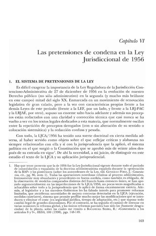Capítulo VI
Las pretensiones de condena en la Ley
Jurisdiccional de 1956
1. EL SISTEMA DE PRETENSIONES DE LA LEY
Es difícil exagerar la importancia de la Ley Reguladora de la Jurisdicción Con-
tencioso-Administrativa de 27 de diciembre de 1956 en la evolución de nuestro
Derecho público (no sólo administrativo) en la segunda (y mucho más brillante
en este campo) mitad del siglo XX. Enmarcada en un movimiento de renovación
legislativa de gran calado, pero a la vez con características propias frente a las
demás Leyes de este período (frente a la LEF, por un lado, y frente a la LHJ-PAC
y la L~JAE, por otro), supuso un enorme salto hacia adelante y además sus precep-
tos están redactados con una claridad y corrección técnica que casi nunca se ha
vuelto a ver en los textos legales dedicados a esta materia, que normalmente oscilan
entre la repetición de preceptos derogados (con o sin alteración de su sentido o
colocación sistemática) y la redacción confusa y pesada.
Con todo, la LJCA/1956 ha tenido una suerte doctrinal en cierta medida ad-
versa, al haber servido como objeto sobre el que reflejar críticas y alabanzas no
siempre relacionadas con ella y sí con la jurisprudencia que la aplicó, el sistema
político en el que surgió o la Constitución que se aprobó más de veinte años des-
pués de su entrada en vigorl
. De ahí la necesidad, a mi juicio, de distinguir en este
estudio el texto de la LJCA y su aplicación jurisprudencial.
1. Hay que tener presente que la de 1956 fue la Ley Jurisdiccional vigente durante todo el período
de consolidación y expansión de la doctrina administrativista española durante la «generación
de la RAP" y las posteriores (sobre los antecedentes de la Ley, vid. GONzAu:z Pf:REZ, J: Comenta-
rios, cit., pg. 86, nota 1). Todas las aportaciones novedosas relativas al proceso administrativo,
forzosamente muy abundantes y procedentes en buena medida, como también es obligado, de
la observación de modelos comparados distintos del francés hasta entonces único, se han apo-
yado argumentalmente en las imperfecciones de la QCA/1956, no pocas veces magnificadas o
achacables sobre todo a la Jurisprudencia que la aplicó de forma excesivamente estricta. Ade-
más, al legislador y a los sucesivos Gobiernos les ha faltado interés para promover reformas
limitadas, que atendieran necesidades de mejora concretas detectadas en la LJCA (ejecución,
medidas cautelares), sistema que permite perfilar mucho mejor las modificaciones que se intro-
ducen y eliminar el coste (en seguridad jurídica, tiempo de adaptación, ete.) que supone todo
cambio legal de grandes dimensiones. Por el contrario, se ha seguido el camino de intentar en
varias ocasiones la reforma global, y las únicas reformas parciales han sido las (bastante desgra-
ciadas) de la planta, sobre las cuales me remito a BOCANEGRA SIERRA, R.: «Comentario a los
artículos 8 y 9", REDA, 100 (1998), pgs. 148-149.
163
 