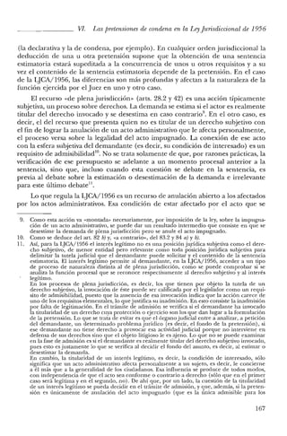 VI. Las pretensiones de condena en la LeyJurisdiccional de 1956
(la declarativa y la de condena, por ejemplo). En cualquier orden jurisdiccional la
deducción de una u otra pretensión supone que la obtención de una sentencia
estimatoria estará supeditada a la concurrencia de unos u otros requisitos y a su
vez el contenido de la sentencia estimatoria depende de la pretensión. En el caso
de la LJCA/1956, las diferencias son más profundas y afectan a la naturaleza de la
función ejercida por el Juez en uno y otro caso.
El recurso «de plena jurisdicción» (arts. 28.2 y 42) es una acción típicamente
subjetiva, un proceso sobre derechos. La demanda se estima si el actor es realmente
titular del derecho invocado y se desestima en caso contrario". En el otro caso, es
decir, el del recurso que presenta quien no es titular de un derecho subjetivo con
el fin de lograr la anulación de un acto administrativo que le afecta personalmente,
el proceso versa sobre la legalidad del acto impugnado. La conexión de ese acto
con la esfera subjetiva del demandante (es decir, su condición de interesado) es un
requisito de adrnisibilidad'". No se trata solamente de que, por razones prácticas, la
verificación de ese presupuesto se adelante a un momento procesal anterior a la
sentencia, sino que, incluso cuando esta cuestión se debate en la sentencia, es
previa al debate sobre la estimación o desestimación de la demanda e irrelevante
para este último debate!'.
Lo que regula la LJCA/1956 es un recurso de anulación abierto a los afectados
por los actos administrativos. Esa condición de estar afectado por el acto que se
9. Como esta acción va «montada» necesariamente, por imposición de la ley, sobre la impugna-
ción de un acto administrativo, se puede dar un resultado intermedio que consiste en que se
desestime la demanda de plena jurisdicción pero se anule el acto impugnado.
10. Como se deduce del art. 82 b) y, «a contrario», del 83.2 y 84 a) y b).
11. Así, para la LJCA/1956 el interés legítimo no es una posición jurídica subjetiva como el dere-
cho subjetivo, de menor entidad pero relevante como toda posición jurídica subjetiva para
delimitar la tutela judicial que el demandante puede solicitar y el contenido de la sentencia
estimatoria. El interés legítimo permite al demandante, en la LJCA/1956, acceder a un tipo
de proceso de naturaleza distinta al de plena jurisdicción, como se puede comprobar si se
analiza la función procesal que se reconoce respectivamente al derecho subjetivo y al interés
legítimo.
En los procesos de plena jurisdicción, es decir, los que tienen por objeto la tutela de un
derecho subjetivo, la invocación de éste puede ser calificada por el legislador como un requi-
sito de admisibilidad, puesto que la ausencia de esa invocación indica que la acción carece de
uno de los requisitos elementales, lo que justifica su inadmisión. En esto consiste la inadmisión
por falta de legitimación. En el trámite de admisión se verifica si el demandante ha invocado
la titularidad de un derecho cuya protección o ejercicio son los que dan lugar a la formulación
de la pretensión. Lo que se trata de evitar es que el órgano judicial entre a analizar, a petición
del demandante, un determinado problema jurídico (es decir, el fondo de la pretensión), si
ese demandante no tiene derecho a provocar esa actividad judicial porque no interviene en
defensa de sus derechos sino que el objeto litigioso le es ajeno. Lo que no se puede examinar
en la fase de admisión es si el demandante es realmente titular del derecho subjetivo invocado,
pues esto es justamente lo que se verifica al decidir el fondo del asunto, es decir, al estimar o
desestimar la demanda.
En cambio, la titularidad de un interés legítimo, es decir, la condición de interesado, sólo
significa que un acto administrativo afecta personalmente a un sujeto, es decir, le concierne
a él más que a la generalidad de los ciudadanos. Esa influencia se produce de todos modos,
con independencia de que el acto sea conforme o contrario a derecho (sólo que en el primer
caso será legítima yen el segundo, no). De ahí que, por un lado, la cuestión de la titularidad
de un interés legítimo se pueda decidir en el trámite de admisión, y que, además, si la preten-
sión es únicamente de anulación del acto impugnado (que es la única admisible para los
167
 