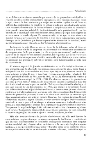 Introducción
no se define en ese sistema como la que conoce de las pretensiones deducidas en
relación con la actividad administrativa impugnable, sino, más sencillamente, como
la que conoce de las cuestiones que surjan en materias regidas por el Derecho
público. Las pretensiones de condena no se han tenido que introducir en la legisla-
ción procesal administrativa de forma indirecta o vergonzante para no lesionar el
principio de exención judicial de la Administración o la prohibición de que los
Tribunales le impongan condenas de hacer, sencillamente porque esos dogmas no
se reconocen en modo alguno. En consecuencia, no es que en este sistema se
puedan formular pretensiones de condena o que estén expresamente reguladas,
sino que están (lo mismo que las correspondientes sentencias de condena) total-
mente integradas en el día a día de los Tribunales administrativos.
La [unción de este libro no es, con todo, la de informar sobre el Derecho
alemán, y menos aún la de proponer una quimérica e inconveniente importación
de sus preceptos. De lo que se trata (ya ello se ajusta su estructura) es de exponer,
a partir de un repaso de las normas aplicables, los requisitos que debe reunir una
pretensión de condena para ser admitida y estimada, y los distintos pronunciamien-
tos judiciales que pueden (y deben) ser emitidos ante la formulación de esta clase
de pretensiones.
El sistema español de Justicia administrativa se ha ido individualizando en
una evolución que ha abarcado los últimos ciento cincuenta años, hasta llegar a
independizarse de otros modelos, de forma que hoy se nos presenta dotado de
características propias. El origen francés del contencioso español es indudable. Tal
fue el principal modelo de las Leyes de 1845, de la Ley Santamaría de Paredes y
de la legislación municipal de 1924 y 1935. Por diversas razones, las prestaciones
ofrecidas por esa versión española del contencioso francés se quedaron muy por
detrás del nivel alcanzado por su modelo. Tal vez esa insatisfacción dio lugar al
giro que supone la Ley Jurisdiccional de 1956, que rompe la vinculación básica
~on el Derecho francés al judicializar totalmente el contencioso (primer elemento
contrario a la tradición francesa) y orientar todo el proceso alrededor del concepto
básico de pretensión procesal, frente a la pluralidad casuística de recursos que
sigue caracterizando a ese antiguo modelo histórico. Esa ruptura tampoco lleva al
contencioso español a seguir la huella de otro modelo europeo. Del contencioso
alemán lo separa la gran relevancia que se da entre nosotros a la vía administrativa
previa y al acto impugnado, además de la legitimación a partir de simples intereses.
Tampoco se ha seguido la bipartición italiana entre derechos e intereses legítimos,
ni el carácter básicamente casacional del contencioso austriaco, ni (por supuesto)
el modelo anglosajón, totalmente ajeno a nuestro ambiente jurídico.
Más aún: nuestro sistema de justicia administrativa no sólo está dotado de
características propias, sino que no recoge ninguno de los límites o restricciones
que en otros ordenamientos se consideran contrapesos necesarios para asegurar
su funcionalidad. Así, el contencioso está abierto a la tutela de simples intereses
legítimos, lo que permite llevar ante estos Tribunales, entre otros, conflictos básica-
mente políticos o iniciados en defensa de intereses colectivos, posibilidad que en
19
 