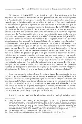VI. Las pretensiones de condena en la LeyJurisdiccional de 1956
Ciertamente, la LJCA/1956 no se limitó a eXIgIr a los particulares, en los
supuestos de inactividad administrativa, que presentaran una reclamación previa
a la Administración para después formular la pretensión judicial de condena en
caso de que la Administración no atendiera su solicitud. Éste es el modelo de
las reclamaciones previas al ejercicio de acciones civiles o laborales y el que se
ha seguido en el nuevo recurso contra la inactividad. La LJCA/1956 exigió
precisamente la impugnación de un acto administrativo o, lo que es lo mismo,
calificó a efectos impugnatorios como acto administrativo a cualquier respuesta
expresa que la Administración diera a un requerimiento presentado por un
particular exigiendo una determinada actuaciónV. Esta opción de la LJCA/1956,
que puede tener consecuencias relevantes dado el régimen jurídico de los actos
administrativos (en especial, la irrecurribilidad de los actos reproductorios y
confirmatorios), sirvió para apuntalar la construcción unitaria del recurso con-
tencioso-administrativo, que era otra de las ideas centrales del sistema de preten-
siones de esta Ley. De este modo se oculta que el «acto impugnado» no juega
el mismo papel en todos los recursos contencioso-administrativos. A veces, el
acto es el centro del proceso, ya que es el que ocasiona al recurrente la lesión
jurídica que se intenta remediar, mientras que en otros casos es un simple
presupuesto procesal con el que se intenta formalizar la negativa de la Adminis-
tración a acceder a la petición que le dirige el particular para que cumpla una
determinada obligación. Con todo, la Jurisprudencia se da cuenta de ello y, por
ejemplo, no se limita a anular por defectos formales (omisión del procedi-
miento) las denegaciones presuntas, sino que pasa a resolver sobre la obligación
administrativa de dictar el acto o de llevar a cabo la prestación solicitada~8.
Otra cosa es que la Jurisprudencia (vrectius», alguna Jurisprudencia, tal vez
incluso la Jurisprudencia mayoritaria) recurra a seudoargumentos jurídicos para
negarse a admitir cualquier pretensión que exceda de la simple anulación del
acto impugnado'", Como esta jurisprudencia no se apoya en argumentos defendi-
bles, sino en postulados mil veces rebatidos en sede doctrinal, sólo cabe reaccio-
nar contra la misma en el plano sociológico o político, constatando su herme-
tismo o la pobreza de las razones que invoca, pero no en el doctrinal, repitiendo
una vez más los principios y reglas que nadie discute.
Si nadie pone en duda que la Administración tiene múltiples obligaciones,
37. Como ha dicho GÓMEZ PUENn:, M.: La inactividad, cit., pg. 134, la «técnica silencial»
mantiene el carácter revisor del contencioso: «Ello se debe a que el silencio presupone
una ficción jurídica de la existencia de un acto por lo que el proceso administrativo sigue
produciéndose sobre un acto, si bien fingido, cuya existencia y contenido sustantivo es
fruto de una presunción legal. No hay, por tanto, una evaluación efectiva de la conducta
administrativa sino de un acto presunto cuya autoría administrativa finge la ley",
38. Vid. GONzALEZ Pf:REZ, J: Comentarios, cit., vol. Il, pg. 1327.
39. Como también recuerda GONzALEZ Pf:REZ, J: Comentarios, cit., vol. 1, pg. 710.
177
 
