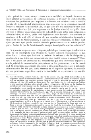 A. H UERCO LORA: Las Pretensiones de Condena en el Contencioso-Administrativo _
y si el principio revisor, aunque enmascara esa realidad , no impide formular en
sede j udicial pretensiones de condena dirigidas a obtener su cumplimiento,
en tonces los problemas que impiden o dificultan en muchos casos el con tro l
judicial de la inactividad administrativa son otros que no se examinan normal-
mente al estudiar la inactividad . Así, lo que aún no está suficientemente claro
en nuestra doctrina (ni, por supuesto, en la Jurisprudencia) es quién tiene
derech o a obtener un pro nunciamiento judicial de fondo sobre esas obligac iones
administra tivas, es decir, quién está legitimado para formular pretensiones de
condena, si lo está sólo el titular de un derech o ad ministrativo ign orado o
vulnerado por la Administración, o también cualquier interesado, es decir, cual-
quier persona que pueda resultar afectada positivamente en su esfera jurídica
por el hech o de que la Administració n cumpla la obligación que ha vulnerado":
Y, tras esta pregunta, otra: el órgano judicial que constate que la Adminis tra-
ción no ha incu mplido una obligación, ¿puede indicarle exactamen te lo qu e
elebe hacer o tiene que limitarse a declarar la existencia de la obligación y
condenarla a que inicie un procedimiento para decidir cómo la cumple?" Éstos
son, a mi juicio, los obstáculos más importantes que con frecuenc ia impiden la
tu tela j udicial de determinadas pretensiones de los particulares, y no la necesi-
dad de articularlas en relación con unas u otras manifestaciones de la actuación
admin istrativa. De ahí que, como veremos en el capítulo siguiente, la previsión
de vías procesales específicas con tra la inactividad ni es necesaria en sen tido
40. En este sent ido, GARRJ[)O FALLA , F .: «La vía de hech o", cit., pgs. 20-21. Refiriénd ose a los
supues tos típicos de inactividad material (Adm inistraci ón que no ado pta medidas de segur i-
dad en relación con un a obra pública peligrosa o qu e no establece un servicio público
obligatorio) , dice: «El problema, empero, es éste: ¿qué infracción del ordena miento jurídico
o qu é derecho subjetivo vulne rado alega ría el recurren te?". «El lím ite de la fiscalización
j urisdiccional estará siempre en las facultades discrecionales que la Ley otorgue".
Abund ando en este problema, tam poco estoy de acuerdo con la tesis de que la exigencia
de requisitos subjetivos de legitimación es una co nsecuencia del carácter revisor, como
sostiene G ÓMEZ P UENTE: La inactividad, cit., pg. 136. El sistema alemán no es revisor y, sin
embargo (es más: precisamente por no serlo), exige al deman dan te la titu laridad de
derechos subj etivos. Por otro lado, la objetivización del sistem a alemá n de j ustic ia ad minis-
trativa (op, cit., pg. 138) no se ha producido, como he mostrado en el Capítulo IV.
41. Com o dice Go",zAu:z P I; REZ, ].: Comentarios, cit., vol. I, pg. 712: «si el objeto del proceso
administrativo es verificar si lo que se pr eten de po r el demandante es o no conforme al
Ordenami ento jurídico, cuando lo que pide es que la Administración haga algo qu e no
hace y, según el Ordenami ento j urídico en qu e se fun de la pr etensión, de be hacerlo, el
Tribunal debe estimar la pretensión y dictar Senten cia co ndenando a la Admin istración a
hacer lo que no hace. Otra cosa es quién puede pedido (problema de legitimación), 'procedimiento
que ha de seguirse, medidas cautelares que pueden adoptarse, y hasta dónde puede llegar la condena
y las potestades del Juez a la hora de ejecutar el f allo. Aqu í, en estos aspectos concretos, radica el
problema de si el sistema contencioso-administrativo responde a las exigencias de la tutela jurisdiccional
efectiva al regular las pretensiones frente a la inactividad material de las Administraciones públicas"
(la cursiva es mía). Añade tam bién que bajo la LJCA/ 1956 había supuestos de inactividad
formal qu e carecían de una regulación adec uada (corno la inactividad reglamentaria) y
otros de «inac tividad material" para los que el proceso ordinario constituía una regulación
suficiente. Sobre esta cuestión vid. también F ERNÁNDEZ, T.-R.: «Los derechos funda mentales
y la acción de los poderes púb licos", REP, 15 (1982), pgs. 21-34, espec ialme nte pgs. 29 y
ss.
178
 