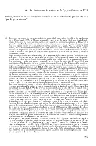 VI. Las pretensiones de condena en la LeyJurisdiccional de 1956
estricto, ni soluciona los problemas planteados en el tratamiento judicial de este
tipo de pretensiones'".
42. Pensemos en uno de los supuestos típicos de inactividad, que incluso fue objeto de regulación
en el Proyecto de 1995: la falta de resolución expresa en los procedimientos iniciados de
oficio. Es uno de los casos que se ponen como ejemplo de las insuficiencias de la LJCA/1956
para el control de la inactividad administrativa, al estar basada en el silencio administrativo,
que sólo opera en los procedimientos iniciados a instancia de parte. Así, M. GéJMEZ PUENTE
afirma, en La inactividad administrativa, cit., pgs. 135 Y199, que «hay interesados en la resolu-
ción de un expediente que no pueden servirse del silencio por no haberse iniciado el expe-
diente a instancia suya (esto es, por no haber formulado ellos la petición inicial o haberse
incoado de oficio)».
Con cierta frecuencia la Administración inicia un procedimiento sancionador (o disciplinario)
y después, viendo que no se ha producido ninguna infracción o al menos que no puede
probarla, no dicta resolución, ni sancionadora ni de sobreseimiento. En la práctica, esto signi-
fica mantener el dalla que para el imputado se deriva de la incoación del procedimiento
sancionador. Un dalla que hay que reputar injusto, puesto que a falta de resolución sanciona-
dora el imputado signe estando cubierto por la presunción de inocencia. La perención o
caducidad del procedimiento (art. 44 LRJ-PAC, núm. 2) no sirve para reparar ese dalla, puesto
que tiene un senticlo exclusivamente procesal y por tanto no niega expresamente que se haya
cometido una infracción (con lo que, respecto a terceros, perdura el efecto de la incoación
del procedimiento sancionador, que en muchas ocasiones afirma expresamente la existencia
de indicios de infracción y en todo caso se basa en ellos). A mi entender, si se quiere impedir
eficazmente que la potestad sancionadora pueda ser un instrumento de coacción o amedrenta-
miento en manos de las Administraciones, y se la quiere someter al principio de Estado de
Derecho, es necesario obligar a la Administración, si ha iniciado un procedimiento de este
tipo, a resolverlo expresamente, sancionando o acordando el sobreseimiento.
Este es un caso típico en que el silencio administrativo no da lugar a una resolución presunta
ni a una desestimación tácita, ya que el procedimiento se inicia de oficio. Como remedio
paralelo al silencio, la LRJ-PAC ha previsto la caducidad, que a estos efectos es inútil, como
he indicado. Aquí entra en juego la doctrina de la inactividad, detectando una laguna en el
control judicial de las omisiones administrativas y postulando la incorporación de cauces pro-
cesales adecuados. El arto 28.2 del Proyecto de LJCA/1995 admitía que los interesados interpu-
siesen el recurso contra la inactividad «cuando la Administración esté obligada a dictar un
acto administrativo que les pudiera causar efectos favorables en un procedimiento iniciado de
oficio, desde el término del plazo en que dicho acto debiera haber sido dictado».
En tiendo que ni este remedio era necesario para poder deducir una pretensión judicial de
condena dirigida a la obtención de una resolución administrativa exculpatoria, ni la previsión
expresa de un cauce procesal de este tipo soluciona los problemas básicos de dicha pretensión.
Lo primero, porque el imputado podía, bajo la Ley de 1956, esperar el transcurso del plazo
de resolución del procedimiento o (a falta de previsión expresa) un plazo razonable, y en ese
momento solicitar a la Administración que dictase una resolución exculpatoria, recurriendo
después la denegación expresa o presunta de dicha solicitud y deduciendo, en relación ese
acto, la pretensión de que se condenase a la Administración a dictar la resolución expresa de
sobreseimiento o de inexistencia de infracción.
y lo segundo, porque el verdadero problema es saber si el régimen constitucional, legal y
reglamentario de la potestad sancionadora obliga a la Administración a dictar resolución ex-
presa en esa clase de procedimientos, y el precepto del Proyecto de 1995 que se acaba de
citar, lo mismo que el art. 29.1 de la LJCA/1998, no resuelven esa cuestión al exigir, como un
presupuesto del recurso contra la inactividad, que la Administración esté obligada a actuar,
con lo que la respnesta a esta cuestión (sobre la que ya he dado más arriba mi opinión en el
caso concreto de la potestad sancionadora) siguen teniendo que darla los aplicadores e intér-
pretes a partir de los mismos datos.
179
 