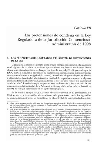 Capítulo VII
Las pretensiones de condena en la Ley
Reguladora de la Jurisdicción Contencioso-
Administrativa de 1998
1. LOS PROPÓSITOS DEL LEGISLADOR Y EL SISTEMA DE PRETENSIONES
DE LA LEY
Un repaso a la Exposición de Motivos permite comprobar que las modificaciones
en el régimen de las distintas acciones y pretensiones son las más ambiciosas, desde
el punto de vista dogmático, de las que contiene la nueva IJCA1
• Se parte de que la
LJCA/1956, al vincular la deducción de cualesquiera pretensiones a la impugnación
de un acto administrativo (principio revisor), introducía «ángulos ciegos» en el con-
troljudicial de la actividad administrativa, haciéndolo imposible respecto de algunas
modalidades de dicha actividad, yseñaladamente por lo que se refiere a la inactividad
administrativa''. La solución que se aporta a este problema es la introducción de un
recurso contra la inactividad de la Administración, regulado sobre todo en los artícu-
los 29 y 32 Yal que me referiré en los siguientes epígrafes.
En la medida en que la lJCA achaca al carácter revisor de su predecesora de
1956, es decir, a la necesidad de relacionar toda pretensión con la impugnación
de un acto administrativo, las dificultades en el control de la inactividad administra-
1. «Los escasos preceptos incluidos en los dos primeros capítulos del Título III contienen algunas
de las innovaciones más importantes que la Ley introduce en nuestro sistema de control judicial
de la Administración» (§V).
2. Así, se recuerda que «el instrumental jurídico que en el nuestro [en nuestro sistema de control
judicial de la Administración] se otorga a la Jurisdicción para el cumplimiento de sus fines ha
quedado relativamente desfasado. En particular, para someter a control jurídico las actividades
materiales y la inactividad de la Administración (...)>> (§I). «No toda la actuación administrativa,
como es notorio, se expresa a través de reglamentos, actos administrativos o contratos públicos,
sino que la actividad prestacional, las actividades negociales de diverso tipo, las actuaciones
materiales, las inactividades u omisiones de actuaciones debidas expresan también la voluntad
de la Administración, que ha de estar sometida en todo caso al imperio de la ley. La irnposibilidad
legal de controlar mediante los recursos contencioso-administratioos estas otras manifestaciones de la acción
administratioa, desde hace tiernpo criticada, resulta ya injustificable, tanto a la luz de los principios
constitucionales como en virtud de la crecida importancia cuantitativa y cualitativa de tales
manifestaciones. Por eso la nueva Ley somete a control de la Jurisdicción la actividad de la
Administración pública de cualquier clase que esté sujeta al Derecho administrativo, articulando
para ello las acciones procesales oportunas» (§II).
181
 