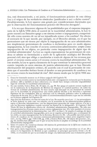 A. HUERCO LORA: Las Pretensiones de Condena en elContencioso-Administrativo _
tiva, está desconociendo, a mi JUICIO, el funcionamiento práctico de esta última
Ley y el origen de los verdaderos obstáculos (justificados o no) a dicho controla.
Paradójicamente, la Ley aparece más guiada por consideraciones doctrinales que
por la observación del funcionamiento práctico del Derecho derogado",
A la vez que desconoce algunas de las posibilidades que el esquema impugna-
torio de la LJCA/1956 abría al control de la inactividad administrativa, la Ley vi-
gente muestra un llamativo apego a ese sistema revisor o impugnatorio, comprensi-
ble sólo como muestra de un tal vez injustificado temor a los cambios". En efecto:
al contrario de lo que sucede, por ejemplo, en el Derecho alemán, en el que las
pretensiones que no tienen por objeto la impugnación de un acto administrativo
son simplemente pretensiones de condena o declarativas pero en modo alguno
impugnatorias, la Ley concibe el recurso contencioso-administrativo siempre como
impugnación de un objeto, en particular como impugnación de algún tipo de
actividad administrativa". La Ley no regula expresamente las pretensiones de con-
dena ni admite su formulación a través de la aplicación analógica del Derecho
procesal civil, sino que obliga a canalizarlas a través de alguno de los recursos que
prevé: el recurso contra actos y el recurso contra la inactividad administrativa", En
este sentido, la Ley se aparta claramente de lo que constituye la sistemática procesal
común (seguida en otros sistemas de justicia administrativa que se han liberado
efectivamente del prejuicio revisor), de acuerdo con el cual la pretensión de con-
dena que el acreedor deduce frente al deudor es una pretensión de condena y no
un recurso contra la inactividad de éste", Del mismo modo que la LJCA/1956 asu-
3. Como he intentado mostrar en e! último epígrafe del Capítulo VI.
4. Así, el nuevo recurso contra la inactividad habría sido «[1]argamente reclamado por la doctrina
jurídica» (§V) y también se hace referencia a la «desde hace tiempo criticada» imposibilidad
legal de controlar la inactividad administrativa.
5. En este sentido, CARCÍA Pf:REZ, M.: El objeto, cit., pg. 88. Ese apego al carácter revisor explica tal
vez la insistencia de la Exposición de Motivos en asegurar el «control jurídico» de todas las
formas de actividad administrativa. Se hace mucho más hincapié en esa finalidad de control
que en la necesidad de proporcionar una tutela judicial efectiva a los derechos e intereses
legítimos de los ciudadanos. Ello se relaciona con la esbozada polémica sobre la influencia
respectiva de los arts, 24.1 y 106.1 CE sobre el contencioso-administrativo a que me he referido
en el último epígrafe de! Capítulo IV.
6. Algo fácil de demostrar a la vista del texto de la Ley. De acuerdo con el art. 1.1, las pretensiones
se debe deducir en todo caso «en relación con la actuación de las Administraciones públicas
sujeta al Derecho Administrativo, con las disposiciones generales de rango inferior a la ley y
con los Decretos legislativos cuando excedan los límites de la delegación». El Capítulo 1 del
Título III lleva la significativa rúbrica de «Actividad administrativa impugnable». No sólo son
impugnatorios los recursos contra actos y contra reglamentos (art. 25), sino también e! recurso
«contra la inactividad de la Administración» (art. 29.1 «in fine»). Se amplía el catálogo de tipos
de actividad administrativa impugnables, pero no se regulan pretensiones que, a semejanza de
las civiles, no sean impugnatorias. En la doctrina, BACIGALUPO, M.: «¿Es posible ejercitar preten-
siones de condena en los recursos contencioso-administrativos contra actos negativos expre-
sos?», La Ley, 1995-4, pgs. 1105-1108, pg. 1105, YCARCÍi Pf:REZ, M.: «El objeto de! proceso», cit.,
pg. 63, también han afirmado que lo que laLey ha hecho es ampliar el catálogo de la actividad
administrativa impugnable.
7. Sobre el carácter de «numerus clausus» del sistema de pretensiones de la LJCA me remito a lo
dicho supra, en el Capítulo lI.
8. Esto quita cierta importancia, aunque no toda, al matiz que la Ley introduce en el art. 29 y
aclara en la Exposición de Motivos (y que constituye su principal aportación frente a la de
1956), en el sentido de que la necesidad de dirigir a la Administración una reclamación previa
182
 