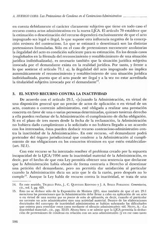 11. HUERCO LORA: LasPretensiones de Condena enelContencioso-Adrninistrativo _
en cuenta debidamente el carácter claramente subjetivo que tiene en todo caso el
recurso contra actos administrativos en la nueva LJCA. El artículo 70 establece que
la estimación o desestimación del recurso dependerá exclusivamente de que el acto
impugnado sea legal o ilegal, lo que supone otra influencia negativa de la concep-
ción revisora del contencioso. Lo que se estimará o desestimará son las distintas
pretensiones formuladas. Sólo en el caso de pretensiones meramente anulatorias
la ilegalidad del acto es condición suficiente para su estimación. En los demás casos
(englobados en la fórmula del reconocimiento y restablecimiento de una situación
jurídica individualizada), es necesario también que la situación jurídica subjetiva
invocada por el demandante exista en la realidad jurídica. Por tanto, y frente a
lo que sostiene el artículo 71.1 a), la ilegalidad del acto impugnado no implica
automáticamente el reconocimiento y restablecimiento de una situación jurídica
individualizada, puesto que el acto puede ser ilegal y a la vez no estar acreditada
la titularidad subjetiva invocada por el demandante'".
3. EL NUEVO RECURSO CONTRA LA INACTIVIDAD
De acuerdo con el artículo 29.1, «[cjuando la Administración, en virtud de
una disposición general que no precise de actos de aplicación o en virtud de un
acto, contrato o convenio administrativo, esté obligada a realizar una prestación
concreta en favor de una o varias personas determinadas, quienes tuvieran derecho
a ella pueden reclamar de la Administración el cumplimiento de dicha obligación.
Si en el plazo de tres meses desde la fecha de la reclamación, la Administración
no hubiera dado cumplimiento a lo solicitado o no hubiera llegado a un acuerdo
con los interesados, éstos pueden deducir recurso contencioso-administrativo con-
tra la inactividad de la Administración». En este recurso, «el demandante podrá
pretender del órgano jurisdiccional que condene a la Administración al cumpli-
miento de sus obligaciones en los concretos términos en que estén establecidas»
(art. 32.1).
Con este recurso se ha intentado resolver el problema creado por la supuesta
incapacidad de la LJCA/1956 ante la inactividad material de la Administración, es
decir, por el hecho de que esta Ley permitía obtener una sentencia que declarase
que la Administración había obrado de forma contraria a Derecho al desestimar
una petición del demandante, pero no permitía dar satisfacción al particular
cuando la Administración dicta un acto que le da la razón, pero después no lo
cumple''", Aunque la Ley habla de recurso contra la inactividad, se trata de una
14. En este sentido, TRUJILLO PEÑA, j., C. QUINTiu'olA REDONDO y j. A. BOLEA FORADADA: Comentarios,
cit., vol. I, pg. 429.
15. Esto no se deduce sólo de la Exposición de Motivos (§V), sino también de que el art. 29.1
menciona las prestaciones que la Administración debe llevar a cabo en aplicación de un acto
o en virtud de una norma que no precise de actos de aplicacurn; es decir, cuando el particular
no necesite un acto administrativo sino una actividad material. Dentro de las elaboraciones
doctrinales del concepto de inactividad administrativa se habían subrayado las dificultades
que existen para remediar estos casos mediante el silencio administrativo: vid. NIETO, A.: "La
inactividad materia¡", cit., pgs. 22-23. Ahora bien: o se admite que la LJCA permitía la deduc-
ción de pretensiones de condena en relación con un acto administrativo (yen ese caso tanto
186
 