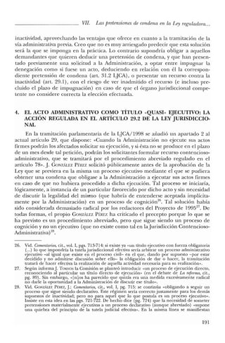 VII. Las pretensiones de condena en la Ley reguladora...
inactividad, aprovechando las ventajas que ofrece en cuanto a la tramitación de la
vía administrativa previa. Creo que no es muy arriesgado predecir que esta solución
será la que se imponga en la práctica. Lo contrario supondría obligar a aquellos
demandantes que quieren deducir una pretensión de condena, y que han presen-
tado previamente una solicitud a la Administración, a optar entre impugnar la
denegación como si fuese un acto, deduciendo en relación con él la correspon-
diente pretensión de condena (art. 31.2 LJCA), o presentar un recurso contra la
inactividad (art. 29.1), con el riesgo de ver inadmitido el recurso (e incluso pre-
cluido el plazo de impugnación) en caso de que el órgano jurisdiccional compe-
tente no considere correcta la elección efectuada.
4. EL ACTO ADMINISTRATIVO COMO TÍTULO «QUASI» EJECUTIVO: LA
ACCIÓN REGULADA EN EL ARTÍCULO 29.2 DE LA LEY JURISDICCIO-
NAL
En la tramitación parlamentaria de la LJCA/1998 se añadió un apartado 2 al
actual artículo 29, que dispone: «Cuando la Administración no ejecute sus actos
firmes podrán los afectados solicitar su ejecución, y si ésta no se produce en el plazo
de un mes desde tal petición, podrán los solicitantes formular recurso contencioso-
administrativo, que se tramitará por el procedimiento abreviado regulado en el
artículo 78». J. GONZÁLEZ PÉREZ solicitó públicamente antes de la aprobación de la
Ley que se previera en la misma un proceso ejecutivo mediante el que se pudiera
obtener una condena que obligase a la Administración a ejecutar sus actos firmes
en caso de que no hubiera procedido a dicha ejecución. Tal proceso se iniciaría,
lógicamente, a instancia de un particular favorecido por dicho acto y sin necesidad
de discutir la legalidad del mismo (que habría de entenderse aceptada implícita-
mente por la Administración) en un proceso de cognición/", Tal solución había
sido considerada demasiado radical por los redactores del Proyecto de 199527
• De
todas formas, el propio GONZÁLEZ PÉREZ ha criticado el precepto porque lo que se
ha previsto es un procedimiento abreviado, pero que sigue siendo un proceso de
cognición y no un ejecutivo (que no existe como tal en la Jurisdicción Contencioso-
Administrativa) 28.
26. Vid. Comentarios, cit., vol. I, pgs. 713-714: si existe ya «un título ejecutivo con fuerza obligatoria
(...) lo que impondría la tutela jurisdiccional efectiva sería arbitrar un proceso administrativo
ejecutivo -al igual que existe en el proceso civil- en el que, dando por supuesto -por estar
decidido y no admitirse discusión sobre ello- la obligación de dar o hacer, la tramitación
tratará de hacer efectiva la realización de aquella actividad necesaria para su realización».
27. Según informa]. TORNOS la Comisión se planteó introducir «un proceso de ejecución directo,
reconociendo al particular un título directo de ejecución" (en el debate de La reforma, cit.,
pg. 89). Sin embargo, «[n] os ha parecido que quizás era una medida excesivamente radical
no darle la oportunidad a la Administración de discutir ese título".
28. Vid. GONZÁLEZ Pf:REZ,].: Comentarios, cit., vol. I, pg. 715: se continúa «obligando a seguir un
proceso que sigue siendo declarativo. Este régimen sería correcto justamente para los demás
supuestos de inactividad; pero no para aquel que lo que postula es un proceso ejecutivo».
Insiste en esta idea en las pgs. 721-722. De hecho dice (pg. 724) que la necesidad de someter
pretensiones materialmente ejecutivas a un proceso declarativo (aunque abreviado) «supone
una quiebra del principio de la tutela judicial efectiva». En la misma línea se manifiestan
191
 