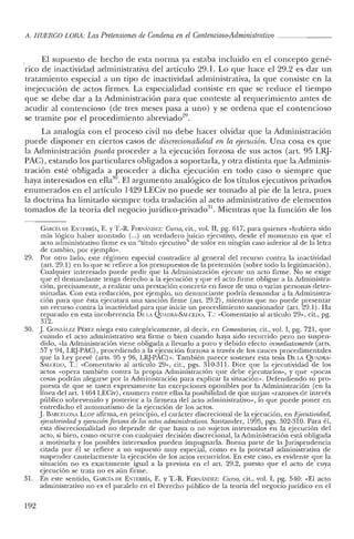 11. HUERCO LORA: Las Pretensiones de Condena en el Contencioso-Administrativo ~~~~~ __
El supuesto de hecho de esta norma ya estaba incluido en el concepto gené-
rico de inactividad administrativa del artículo 29.1. Lo que hace el 29.2 es dar un
tratamiento especial a un tipo de inactividad administrativa, la que consiste en la
inejecución de actos firmes. La especialidad consiste en que se reduce el tiempo
que se debe dar a la Administración para que conteste al requerimiento antes de
acudir al contencioso (de tres meses pasa a uno) y se ordena que el contencioso
se tramite por el procedimiento abreviado'".
La analogía con el proceso civil no debe hacer olvidar que la Administración
puede disponer en ciertos casos de discrecionalidad en la ejecución. Una cosa es que
la Administración pueda proceder a la ejecución forzosa de sus actos (art. 95 LRJ-
PAC), estando los particulares obligados a soportarla, y otra distinta que la Adminis-
tración esté obligada a proceder a dicha ejecución en todo caso o siempre que
haya interesados en ella'". El argumento analógico de los títulos ejecutivos privados
enumerados en el artículo 1429 LECiv no puede ser tomado al pie de la letra, pues
la doctrina ha limitado siempre toda traslación al acto administrativo de elementos
tomados de la teoría del negocio jurídico-privado'". Mientras que la función de los
CARCÍA DE ENTERRiA, E. YT.-R. FERNANDEZ: Curso, cit., vol. JI, pg. 617, para quienes «hubiera sido
más lógico haber montado (...) un verdadero juicio ejecutivo, desde e! momento en que el
acto administrativo firme es un "título ejecutivo" de valor en ningún caso inferior al de la letra
de cambio, por ejemplo».
29. Por otro lado, este régimen especial contradice al general de! recurso contra la inactividad
(art. 29.1) en lo que se refiere a los presupuestos de la pretensión (sobre todo la legitimación).
Cualquier interesado puede pedir que la Administración ejecute un acto firme. No se exige
que el demandante tenga derecho a la ejecución y que el acto firme obligue a la Administra-
ción, precisamente, a realizar una prestación concreta en favor de una o varias personas deter-
minadas. Con esta redacción, por ejemplo, un denunciante podría demandar a la Administra-
ción para que ésta ejecutara una sanción firme (art. 29.2), mientras que no puede presentar
un recurso contra la inactividad para que inicie un procedimiento sancionador (art. 29.1). Ha
reparado en esta incoherencia DELA QUADRA-SAI.CEDO, T.: «Comentario al artículo 29», cit., pg.
312.
30. J. CONzALEZ PÉREZ niega esto categóricamente, al decir, en Comentarios, cit., vol. l, pg. 721, que
cuando el acto administrativo sea firme o bien cuando haya sido recurrido pero no suspen-
dido, «la Administración viene obligada a llevarlo a puro y debido efecto inmediatamente (arts.
57 y 94, LI~-PAC), procediendo a la ejecución forzosa a través de los cauces procedimentales
que la Ley prevé (arts. 95 y 96, LRJ-PAC)". También parece sostener esta tesis DELA QUADRA-
Sxt.ccoo, T.: «Comentario al artículo 29", cit., pgs. 310-311. Dice que la ejecutividad de los
actos «opera también contra la propia Administración que debe ejecutarlos", y que «pocas
cosas podrán alegarse por la Administración para explicar la situación". Defendiendo su pro-
puesta de que se tasen expresamente las excepciones oponibles por la Administración (en la
línea del art. 1464 LECiv), enumera entre ellas la posibilidad de que surjan «razones de interés
público sobrevenido y posterior a la firmeza de! acto administrativo", lo que puede poner en
entredicho el automatismo de la ejecución de los actos.
J.BARCELONA LLOP afirma, en principio, el carácter discrecional de la ejecución, en Ejecutividad,
ejecutoriedady ejecución forzosa de los actos administrativos. Santander, 1995, pgs. 302-310. Para él,
esta discrecionalidad no depende de que haya o no sujetos interesados en la ejecución del
acto, si bien, como ocurre con cualquier decisión discrecional, la Administración está obligada
a motivarla y los posibles interesados pueden impugnarla. Buena parte de la Jurisprudencia
citada por él se refiere a un supuesto muy especial, como es la potestad administrativa de
suspender cautelarmente la ejecución de los actos recurridos. En este caso, es evidente que la
situación no es exactamente igual a la prevista en el art. 29.2, puesto que el acto de cuya
ejecución se trata no es aún firme.
31. En este sentido, CARCÍA DE ENTERRiA, E. YT.-R. FERJ'iA¡'iDEZ: Curso, cit., vol. I, pg. 540: «El acto
administrativo no es el paralelo en el Derecho público de la teoría del negocio jurídico en el
192
 