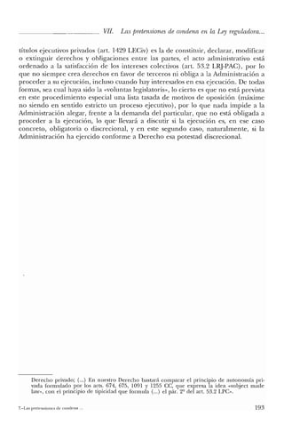 VII. Las pretensiones de condena en la Ley reguladora...
títulos ejecutivos privados (art. 1429 LECiv) es la de constituir, declarar, modificar
o extinguir derechos y obligaciones entre las partes, el acto administrativo está
ordenado a la satisfacción de los intereses colectivos (art. 53.2 LRJ-PAC), por lo
que no siempre crea derechos en favor de terceros ni obliga a la Administración a
proceder a su ejecución, incluso cuando hay interesados en esa ejecución. De todas
formas, sea cual haya sido la «voluntas legislatoris», lo cierto es que no está prevista
en este procedimiento especial una lista tasada de motivos de oposición (máxime
no siendo en sentido estricto un proceso ejecutivo), por lo que nada impide a la
Administración alegar, frente a la demanda del particular, que no está obligada a
proceder a la ejecución, lo que' llevará a discutir si la ejecución es, en ese caso
concreto, obligatoria o discrecional, y en este segundo caso, naturalmente, si la
Administración ha ejercido conforme a Derecho esa potestad discrecional.
Derecho privado; (v.,) En nuestro Derecho bastará comparar el principio de autonomía pri-
vada formulado por los arts. 674, 675, 1091 Y 1255 CC, que expresa la idea «subject made
law», con el principio de tipicidad que formula (oo.) el pár. 2º elel art. 53.2 LPC".
7.-Las pretensiones de condena .. 193
 