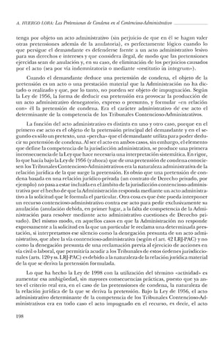 A. HUERCO LORA: LasPretensiones de Condena en elContencioso-Administrativo _
tenga por objeto un acto administrativo (sin perjuicio de que en él se hagan valer
otras pretensiones además de la anulatoria), es perfectamente lógico cuando lo
que persigue el demandante es defenderse frente a un acto administrativo lesivo
para sus derechos e intereses y que considera ilegal, de modo que las pretensiones
ejercidas sean de anulación y, en su caso, de eliminación de los perjuicios causados
por el acto (sea por vía indernnizatoria o mediante «restitutio in integrurn»).
Cuando el demandante deduce una pretensión de condena, el objeto de la
pretensión es un acto o una prestación material que la Administración no ha dic-
tado o realizado y que, por lo tanto, no pueden ser objeto de impugnación. Según
la Ley de 1956, la forma de deducir esa pretensión era provocar la producción de
un acto administrativo denegatorio, expreso o presunto, y formular «en relación
con» él la pretensión de condena. Era el carácter administrativo de ese acto el
determinante de la competencia de los Tribunales Contencioso-Administrativos.
La función del acto administrativo es distinta en uno y otro caso, porque en el
primero ese acto es el objeto de la pretensión principal del demandante y en el se-
gundo es sólo un pretexto, una «percha» que el demandante utiliza para poder dedu-
cir su pretensión de condena. Al ser el acto en ambos casos, sin embargo, el elemento
que define la competencia de la jurisdicción administrativa, se produce una primera
inconsecuencia de laLey que hace necesaria una interpretación sistemática. En rigor,
lo que hacía bajo la Ley de 1956 (y ahora) que de una pretensión de condena conocie-
sen los Tribunales Contencioso-Administrativos era la naturaleza administrativa de la
relación jurídica de la que surge la pretensión. Es obvio que una pretensión de con-
dena basada en una relación jurídico-privada (un contrato de Derecho privado, por
ejemplo) no pasa a estar incluida en el ámbito de lajurisdicción contencioso-adminis-
trativa por el hecho de que la Administración responda mediante un acto administra-
tivo a la solicitud que le formula el particular. Otra cosa es que éste pueda interponer
un recurso contencioso-administrativo contra ese acto para pedir exclusivamente su
anulación (anulación debida, en primer lugar, a la falta de competencia de la Admi-
nistración para resolver mediante acto administrativo cuestiones de Derecho pri-
vado). Del mismo modo, en aquellos casos en que la Administración no responde
expresamente a la solicitud en la que un particular le reclama una determinada pres-
tación, si interpretamos ese silencio como la denegación presunta de un acto admi-
nistrativo, que abre la vía contencioso-administrativa (según el arto 4.2LRJ-PAC) y no
como la denegación presunta de una reclamación previa al ejercicio de acciones en
vía civil o laboral, que permitiría acudir a los Tribunales de estos órdenesjurisdiccio-
nales (arts. 120 y ss. LRJ-PAC) es debido a la naturaleza de la relaciónjurídica material
de la que se deriva la pretensión formulada.
Lo que ha hecho la Ley de 1998 con la utilización del término «actividad» es
aumentar esa ambigüedad, sin mayores consecuencias prácticas, puesto que ya an-
tes el criterio real era, en el caso de las pretensiones de condena, la naturaleza de
la relación jurídica de la que se deriva la pretensión. Bajo la Ley de 1956, el acto
administrativo determinante de la competencia de los Tribunales Contencioso-Ad-
ministrativos era en todo caso el acto impugnado en el recurso, es decir, el acto
198
 