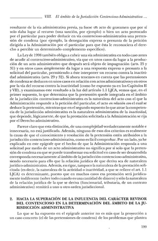 VIII. El ámbito de laJurisdicción Contencioso-Administrativa ...
resultante de la vía administrativa previa, ya fuese un acto de gravamen que por sí
solo daba lugar al recurso (una sanción, por ejemplo) o bien un acto provocado
por el particular para poder deducir en vía contencioso-administrativa una preten-
sión de condena (por ejemplo, la denegación expresa o presunta de la petición
dirigida a la Administración por el particular para que ésta le reconociera el dere-
cho a percibir un determinado complemento específico).
La Ley de 1998 también obliga a cubrir una vía administrativa en todo caso antes
de acudir al contencioso-administrativo, vía que en unos casos da lugar a la produc-
ción de un acto administrativo que después será objeto de impugnación (arts. 25 y
31) yen otros casos simplemente da lugar a una respuesta expresa o presunta a la
solicitud del particular, permitiendo a éste interponer un recurso contra la inactivi-
dad administrativa (arts. 29 y 32). Si ahora tenemos en cuenta que las pretensiones
de condena se deducen en unos casos en relación con actos administrativos y en otros
por la vía del recurso contra la inactividad (como he expuesto ya en los Capítulos II
y VII), Yexaminamos este resultado a la luz del artículo 1.1 LJCA, vemos que, en el
primer supuesto, lo que determina que la pretensión quede integrada en el ámbito
de la jurisdicción contencioso-administrativa es la naturaleza del acto con el que la
Administración responde a la petición del particular, el acto en relación conel cual se
deduce la pretensión, mientras que en el segundo supuesto lo que atrae la competen-
cia de la jurisdicción administrativa es la naturaleza administrativa de la inactividad,
que depende, lógicamente, de que la prestación solicitada a la Administración se rija
por el Derecho administrativo.
Parece claro que esta distinción, de una complejidad verdaderamente notable e
innecesaria, no estájustificada. Además, ninguno de esos dos criterios es realmente
la causa de que el conocimiento y resolución de la pretensión estén atribuidos a la
jurisdicción contencioso-administrativa, como es fácil comprobar. Por un lado, ya he
explicado en este epígrafe que el hecho de que la Administración responda a una
solicitud por medio de un acto administrativo no significa por sí solo que la preten-
sión de condena en que se puede transformar esa solicitud en caso de ser desatendida
corresponda necesariamente al ámbito de lajurisdicción contencioso-administrativa,
siendo necesario para ello que la relación jurídica de que deriva sea de naturaleza
jurídico-administrativa. Además, en rigor, tampoco la naturaleza de la prestación soli-
citada (es decir, la naturaleza de la actividad o inactividad, a que se refiere el arto 1.1
LJCA) es determinante, puesto que en muchos casos esa prestación será jurídica-
mente indiferente (sobre todo cuando es una cantidad de dinero) y sólo la naturaleza
de la relación jurídica de la que se deriva (funcionarial, tributaria, de un contrato
administrativo) remitirá a uno u otro orden jurisdiccional.
2. HACIA LA SUPERACIÓN DE LA INFLUENCIA DEL CARÁCTER REVISOR
DEL CONTENCIOSO EN LA DETERMINACIÓN DEL ÁMBITO DE LA JU-
RISDICCIÓN ADMINISTRATIVA
Lo que se ha expuesto en el epígrafe anterior no es más que la proyección a
un caso concreto (el de las pretensiones de condena) de los problemas que plantea
199
 
