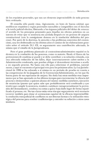 Introducción
de los requisitos procesales, que son un elemento imprescindible de todo proceso
bien ordenado.
El remedio sólo puede estar, lógicamente, en leyes de buena calidad, que
establezcan requisitos y reglas procesales razonables y compatibles con el derecho
a la tutela judicial efectiva, liberando a los órganos judiciales del deber de retorcer
el sentido de los preceptos procesales para dejarlos sin efectos prácticos en un
intento de evitar que su sentencia sea anulada después en un proceso de amparo
constitucional (con la consiguiente demora en la resolución definitiva del pro-
ceso). Por parte de la doctrina, la atención a los problemas concretos del conten-
cioso, una vez desbrozado en los últimos años el camino de las elaboraciones gene-
rales sobre el artículo 24.1 CE, es seguramente una contribución adecuada, lo
mismo que el estudio de la jurisprudencia.
Pero el gran problema planteado al contencioso-administrativo español es la
demora en la resolución de los procesos, como es notorio. Desde el flanco de las
pretensiones de condena se puede y se debe contribuir a su solución evitando, con
una adecuada redacción de los fallos, dejar innecesariamente cabos sueltos a la
Administración condenada, que puedan obligar al demandante victorioso a acudir
a un segundo proceso. No basta con ello para solucionar el problema, natural-
mente, y aquí se encuentra el principal reto para los próximos años. La Leyjurisdic-
cional de 1998 se ha colocado a sí misma en un período de prueba en cuanto a
las competencias de los juzgados de lo Contencioso-Administrativo, en los que fía
buena parte de sus esperanzas de mejora. Sin duda hay otras medidas muy impor-
tantes que se han apuntado en los últimos tiempos para incrementar la eficacia del
proceso y desincentivar a quienes abusan del mismo: medidas cautelares, ejecución
de sentencias (puesto que quien sabe que probablemente será condenado y que
tendrá que cumplir la sentencia, tenderá a satisfacer extraprocesalmente la preten-
sión del demandante), condena en costas a quien haya dado lugar de forma injusti-
ficada al proceso, etc. No tan claras están otras vías que seguramente será necesario
'recorrer también para dotar al contencioso español de la eficacia imprescindible:
la resolución extrajudicial de conflictos en sus diversas formas o la utilización estra-
tégica del proceso para resolver conflictos-tipo y extender su solución a otros casos
similares.
21
 