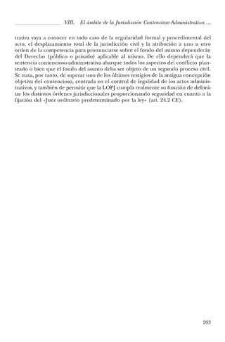 VIII. El ámbito de la jurisdicción Contencioso-Administrativa ...
trativa vaya a conocer en todo caso de la regularidad formal y procedimental del
acto, el desplazamiento total de la jurisdicción civil y la atribución a uno u otro
orden de la competencia para pronunciarse sobre el fondo del asunto dependerán
del Derecho (público o privado) aplicable al mismo. De ello dependerá que la
sentencia contencioso-administrativa abarque todos los aspectos del conflicto plan-
teado o bien que el fondo del asunto deba ser objeto de un segundo proceso civil.
Se trata, por tanto, de superar uno de los últimos vestigios de la antigua concepción
objetiva del contencioso, centrada en el control de legalidad de los actos adminis-
trativos, y también de permitir que la LOPJ cumpla realmente su función de delimi-
tar los distintos órdenes jurisdiccionales proporcionando seguridad en cuanto a la
fijación del «Juez ordinario predeterminado por la ley" (art. 24.2 CE).
203
 