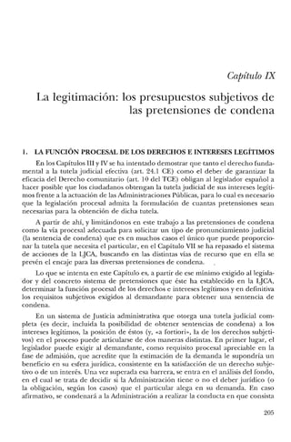 Capítulo IX
La legitimación: los presupuestos subjetivos de
las pretensiones de condena
1. LA FUNCIÓN PROCESAL DE LOS DERECHOS E INTERESES LEGÍTIMOS
En los Capítulos Ill y IV se ha intentado demostrar que tanto el derecho funda-
mental a la tutela judicial efectiva (art. 24.1 CE) como el deber de garantizar la
eficacia del Derecho comunitario (art. 10 del TCE) obligan al legislador español a
hacer posible que los ciudadanos obtengan la tutela judicial de sus intereses legíti-
mos frente a la actuación de las Administraciones Públicas, para lo cual es necesario
que la legislación procesal admita la formulación de cuantas pretensiones sean
necesarias para la obtención de dicha tutela.
A partir de ahí, y limitándonos en este trabajo a las pretensiones de condena
como la vía procesal adecuada para solicitar un tipo de pronunciamiento judicial
(la sentencia de condena) que es en muchos casos el único que puede proporcio-
nar la tutela que necesita el particular, en el Capítulo VII se ha repasado el sistema
de acciones de la LJCA, buscando en las distintas vías de recurso que en ella se
prevén el encaje para las diversas pretensiones de condena.
Lo que se intenta en este Capítulo es, a partir de ese mínimo exigido al legisla-
dor y del concreto sistema de pretensiones que éste ha establecido en la LJCA,
determinar la función procesal de los derechos e intereses legítimos y en definitiva
los requisitos subjetivos exigidos al demandante para obtener una sentencia de
condena.
En un sistema de Justicia administrativa que otorga una tutela judicial com-
pleta (es decir, incluida la posibilidad de obtener sentencias de condena) a los
intereses legítimos, la posición de éstos (y, «a fortiori», la de los derechos subjeti-
vos) en el proceso puede articularse de dos maneras distintas. En primer lugar, el
legislador puede exigir al demandante, como requisito procesal apreciable en la
fase de admisión, que acredite que la estimación de la demanda le supondría un
beneficio en su esfera jurídica, consistente en la satisfacción de un derecho subje-
tivo o de un interés. Una vez superada esa barrera, se entra en el análisis del fondo,
en el cual se trata de decidir si la Administración tiene o no el deber jurídico (o
la obligación, según los casos) que el particular alega en su demanda. En caso
afirmativo, se condenará a la Administración a realizar la conducta en que consista
205
 