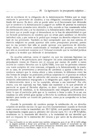 rx. La legitimación: lospr-esupuestos subjetivos ...
dad es correlativa de la obligación de la Administración Pública que se exige
mediante la pretensión de condena, y esa obligación constituye justamente el
fondo del asunto. Es decir, sólo se puede saber si el funcionario que demanda
que se condene a la Administración a pagarle un millón de pesetas en concepto
de retribuciones atrasadas tiene derecho a ello, cuando se han examinado todos
los elementos del caso y se ha decidido si la Administración debe ser condenada.
Lo único que se puede exigir al demandante en la fase de admisibilidad es qU€
110 formule pretensiones de condena que no sirvan .para satisfacer un dere.cho
individual suyo, y por tanto se le pedirá que invoque un derecho subjetivo como
base de esa pretensión. También es fácil comprender qne, en este sistema, el
derecho subjetivo no puede aparecer sólo como presupuesto procesal, puesto
que en esa primera fase sólo se puede apreciar una apariencia de derecho,
mejor dicho, un derecho condicionado al resultado del proceso, un derecho
que sólo se considerará existente si el Tribunal entiende que la realidad Jurídica
se ajusta a la versión que defiende el demandante,
En aquellos sistemas, como el español, en que los intereses legítimos no
sólo facultan a los particulares. para impugnar los actos administrativos que les
perjudiquen (como en Francia con el recurso por exceso de poder o como
ocurría en nuestro Derecho con la LJCA!1956), sino que les permiten obtener
una tutela completa de tales intereses, obligando a la Administración (a través,
en su caso, de pretensiones 'f sentencias de condena) a ajustar a Derecho su
conducta siempre que la misma afecte a tales intereses, la diferencia entre las
dos formas de integrar las posiciones jurídicas subjetivas en el proceso se reduce
mucho. En la misma fase de admisión del recurso es posible determinar si la
actuación administrativa impugnada Q (a obligación que, según el demandante,
la Administraci ón tiene y no ha cumplido, afectan a sus intereses". Por ello
mismo, una vez superada esa fase, basta con examinar si lo que pretende el
panicular se ajusta al Derecho objetivo, es decir (ciñéndonos al caso de las
pretensiones de condena), si la Administración está obligada jurídicamente a
hacer lo que el particular pide que se le condene a llevar a cabo. Si es así, esa
condena no .s ólo servirá para ajustar a Derecho la conducta administrativa sino
también para tutelar un interés del particular, corno ya se comprobó en la fase
de admisión,
Cuando la pretensión de condena persiga la satisfacción de un derecho
subjetivo en sentido estricto (lo que ocurrirá necesariamente cuando se formule
como recurso contra la inactividad, arto 29.1 LJCA) , será posible distinguir entre
la legitimación exigida para la admisión del recurso [arts. 51.1 b) Y 69 b) LJCA],
consistente en la invocación del derecho, y la titularidad de ese derecho que
será un requisito de la estimación del recurso y por tanto de La obtención de
3. Esta verificación es no sólo posible sino también obligatoria, 'pues el art. 69 b) LJCA obliga
a) órgano judicial a dictar una sentencia <le inadmisión cuando el recurrente 00 esté
legilimado. 'y lo mismo puede declararse previamente mediante auto cuando «constare de
modo inequívoco y manifiesto», según el art. 51.1 bY.
207
 