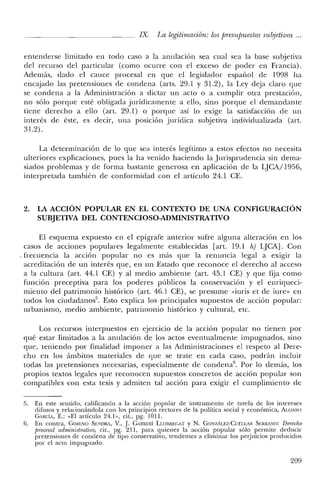 IX. La legitimación: los presupuestos subjetivos ...
entenderse limitado en todo caso a la anulación sea cual sea la base subjetiva
del recurso del particular (como ocurre con el exceso de poder en Francia).
Además, dado el cauce procesal en que el legislador español de 1998 ha
encajado las pretensiones de condena (arts. 29.1 y 31.2), la Ley deja claro que
se condena a la Administración a dictar un acto o a cumplir otra prestación,
no sólo porque esté obligada jurídicamente a ello, sino porque el demandante
tiene derecho a ello (art. 29.1) o porque así lo exige la satisfacción de un
interés de éste, es decir, una posición jurídica subjetiva individualizada (art.
31.2).
La determinación de lo que sea interés legítimo a estos efectos no necesita
ulteriores explicaciones, pues la ha venido haciendo la Jurisprudencia sin dema-
siados problemas y de forma bastante generosa en aplicación de la LJCA/1956,
interpretada también de conformidad con el artículo 24.1 CE.
2. LA ACCIÓN POPULAR EN EL CONTEXTO DE UNA CONFIGURACIÓN
SUBJETIVA DEL CONTENCIOSO-ADMINISTRATIVO
El esquema expuesto en el epígrafe anterior sufre alguna alteración en los
casos de acciones populares legalmente establecidas [art. 19.1 h) LjCA]. Con
. frecuencia la acción popular no es más que la renuncia legal a exigir la
acreditación de un interés que, en un Estado que reconoce el derecho al acceso
a la cultura (art. 44.1 CE) Y al meclio ambiente (art. 45.1 CE) Y que fija como
función preceptiva para los poderes públicos la conservación y el enriqueci-
miento del patrimonio histórico (art. 46.1 CE), se presume «iuris et de iure» en
todos los ciudadanos''. Esto explica los principales supuestos de acción popular:
urbanismo, medio ambiente, patrimonio histórico y cultural, etc.
Los recursos interpuestos en ejercicio de la acción popular no tienen por
qué estar limitados a la anulación de los actos eventualmente impugnados, sino
que, teniendo por finalidad imponer a las Administraciones el respeto al Dere-
cho en los ámbitos materiales de que se trate en cada caso, podrán incluir
todas las pretensiones necesarias, especialmente de condena", Por lo demás, los
propios textos legales que reconocen supuestos concretos de acción popular son
compatibles con esta tesis y admiten tal acción para exigir el cumplimiento de
5. En este sentido, calificando a la acción popular de instrumento de tutela de los intereses
difusos y relacionándola con los principios rectores de la política social y económica, ALONSO
GARcíA, E.: "El artículo 24.1», cit., pg. 1011.
6. En contra, GIMENO SENDRt, V., J. GARBERÍ LLOIIREf;AT y N. GONZÁLEZ-CUÉLLAR SlcRRANO: Derecho
procesal administrativo, cit., pg. 211, para quienes la acción popular sólo permite deducir
pretensiones de condena de tipo conservativo, tendentes a eliminar los perjuicios producidos
por el acto impugnado.
209
 