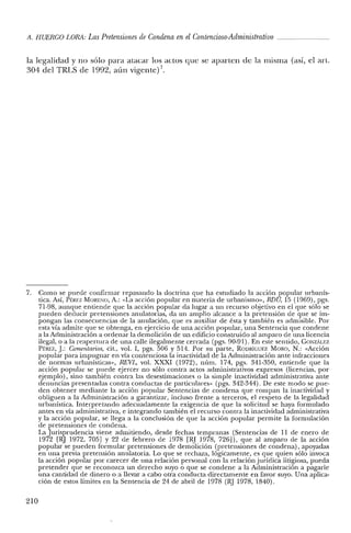 A. HUERCO LORA: LasPretensiones de Condena enelContencioso-Administrativo
la legalidad y no sólo para atacar los actos que se aparten de la misma (así, el arto
304 del TRLS de 1992, aún vigente)?
7. Como se puede confirmar repasando la doctrina que ha estudiado la acción popular urbanís-
tica. Así, PE.REZ MORENO, A.: «La acción popular en materia de urbanismo», RDU, 15 (1969), pgs.
71-98, aunque entiende que la acción popular da lugar a un recurso objetivo en el que sólo se
pueden deducir pretensiones anulatorias, da un amplio alcance a la pretensión de que se im-
pongan las consecuencias de la anulación, que es auxiliar de ésta y también es admisible. Por
esta vía admite que se obtenga, en ejercicio de una acción popular, una Sentencia que condene
a la Administración a ordenar la demolición de un edificio construido al am paro de una licencia
ilegal, o a la reapertura de una calle ilegalmente cerrada (pgs. 90-91). En este sentido, GONzAu-:I.
PÉREZ, J.: Comentarios, cit., vol. 1, pgs. 506 y 514. Por su parte, RODRíGUEZ MORO, N.: «Acción
popular para impugnar en vía contenciosa la inactividad de la Administración ante infracciones
de normas urbanísticas», REVL, vol. XXXI (1972), núm. 174, pgs. 341-350, entiende que la
acción popular se puede ejercer no sólo contra actos administrativos expresos (licencias, por
ejemplo), sino también contra las desestimaciones o la simple inactividad administrativa ante
denuncias presentadas contra conductas de particulares» (pgs. 342-344). De este modo se pue-
den obtener mediante la acción popular Sentencias de condena que rompan la inactividad y
obliguen a la Administración a garantizar, incluso frente a terceros, el respeto de la legalidad
urbanística. Interpretando adecuadamente la exigencia de que la solicitud se haya formulado
antes en vía administrativa, e integrando también el recurso contra la inactividad administrativa
y la acción popular, se llega a la conclusión de que la acción popular permite la formulación
de pretensiones de condena.
La Jurisprudencia viene admitiendo, desde fechas tempranas (Sentencias de 11 de enero de
1972 [RJ 1972, 705] Y 22 de febrero de 1978 [RJ 1978, 726]), que al amparo de la acción
popular se pueden formular pretensiones de demolición (pretensiones de condena), apoyadas
en una previa pretensión anulatoria. Lo que se rechaza, lógicamente, es que quien sólo invoca
la acción popular por carecer de una relación personal con la relación jurídica litigiosa, pueda
pretender que se reconozca un derecho suyo o que se condene a la Administración a pagarle
una cantidad de dinero o a llevar a cabo otra conducta directamente en favor suyo. Una aplica-
ción de estos límites en la Sentencia de 24 de abril de 1978 (RJ 1978, 1840).
210
 