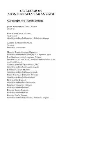 COLECCION
MONOGRAFIAS ARANZADI
Consejo de Redacción
JAVIER Moscoso DEL PRADO Munoz
Presidente
LUIS MARÍA CAZORLA PRIETO
Vicepresidente
Catedrático de DerechoFinanciero y Tributario. Abogado
ALBERTO LARRONDO ILUNDÍIN
Secretario
Director de Publicaciones
MANUEL RAMÓN ALARCÓN CARACUEL
Catedrático de Derecho del Trabajo y de la Seguridad Social
Josf: MARÍA ALVAREZ-CIENFUEGOS SUARCZ
Presidente de la Sala de lo Contencioso-Administratioo de la
Audiencia Nacional
Al.BERTO BERCOVlTZ RODRÍGUEZ-CANO
Catedrático de Derecho Mercantil. Abogado
FAUSTINO CORDÓN MORENO
Catedrático de Derecho Procesal. Abogado
PEDRO GONZÍLEZ-TREVIJANO SÍNCHEZ
Catedrático de Derecho Constitucional
LUIS MARTÍN REBOLl.O
Catedrático de Derecho Administrativo
GONZALO QUINTERO OUVARI':S
Catedrático de Derecho Penal
ENRIQUE RUBIO TORRANO
Catedrático de Derecho Civil
EUGENIO SIMÓN ACOSTA
Catedrático de DerechoFinanciero y Tributario. Abogado
 