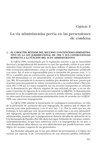 Capítulo X
La vía administrativa previa en las pretensiones
de condena
1. EL CARÁCTER REVISOR DEL RECURSO CONTENCIOSO-ADMINISTRA-
TIVO EN LA LEY JURISDICCIONAL DE 1956 Y SUS CONSECUENCIAS
RESPECTO A LA FUNCIÓN DEL ACTO ADMINISTRATIVO
La LJCA/1956, condicionada por la legislación anterior y por la mentalidad
doctrinal yjurisprudencial del momento en que fue aprobada, utilizó al acto admi-
nistrativo como elemento central que servía para ordenar el sistema de la jurisdic-
ción contencioso-administrativa, como se puede comprobar fácilmente acudiendo
a su texto. Así, el acto es imprescindible para la iniciación del proceso (arts. 1.1 y
37.1), y también para su continuación, porque si la Administración estima la peti-
ción del demandante en vía administrativa, el proceso termina anticipadamente
(art. 90). El contenido de la sentencia también gira alrededor del acto, puesto que
el primer pronunciamiento se refiere necesariamente a su conformidad a Derecho
[arts. 83.1 y 84 a)]. La única excepción son los recursos interpuestos en relación
con la desestimación por silencio negativo de una solicitud, ya que, a no ser du-
rante el período de vigencia de la redacción inicial de la LRJ-PAC, la desestimación
presunta no se ha considerado nunca un acto en sentido estricto, aunque también
en estos casos el recurso contencioso-administrativo tenía, de acuerdo con la LJCA/
1956, una estructura impugnatoria.
La LJCA/1956 admitió la formulación de cualesquiera pretensiones, no sólo
de la pretensión de anulación del acto impugnado, de manera que el objeto del
proceso eran estas pretensiones, y no el acto (art. 1.1). Por la razón que sea, sin
embargo, la Ley optó por unir las pretensiones en todo caso a un acto administra-
tivo impugnado, aprovechando de ese modo la estructura tradicional del proceso
administrativo, asumida por la jurisprudencia durante décadas de aplicación de la
Ley Santamaría de Paredes. Por ello dicha Ley sigue hablando de «recurso» conten-
cioso-administrativo, lo que hace referencia clara a la impugnación de un acto, y
todo demandante debe obtener un acto administrativo que pueda funcionar como
objeto del recurso y soporte de sus pretensiones.
Las fórmulas utilizadas por la Ley para definir las pretensiones y el objeto del
recurso (en especial, la de «reconocimiento de una situación jurídica individuali-
211
 