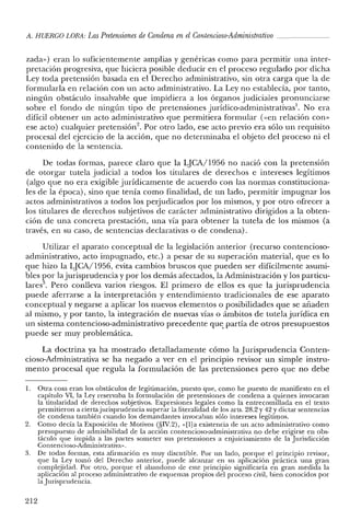 A. HUERCO LORA: Las Pretensiones de Condena en elContencioso-Administrativo ~ _
zada») eran lo suficientemente amplias y genéricas como para permitir una inter-
pretación progresiva, que hiciera posible deducir en el proceso regulado por dicha
Ley toda pretensión basada en el Derecho administrativo, sin otra carga que la de
formularla en relación con un acto administrativo. La Ley no establecía, por tanto,
ningún obstáculo insalvable que impidiera a los órganos judiciales pronunciarse
sobre el fondo de ningún tipo de pretensiones juridico-administrativas'. No era
difícil obtener un acto administrativo que permitiera formular «<en relación con»
ese acto) cualquier pretensión", Por otro lado, ese acto previo era sólo un requisito
procesal del ejercicio de la acción, que no determinaba el objeto del proceso ni el
contenido de la sentencia.
De todas formas, parece claro que la LJCA/1956 no nació con la pretensión
de otorgar tutela judicial a todos los titulares de derechos e intereses legítimos
(algo que no era exigible jurídicamente de acuerdo con las normas constituciona-
les de la época), sino que tenía como finalidad, de un lado, permitir impugnar los
actos administrativos a todos los perjudicados por los mismos, y por otro ofrecer a
los titulares de derechos subjetivos de carácter administrativo dirigidos a la obten-
ción de una concreta prestación, una vía para obtener la tutela de los mismos (a
través, en su caso, de sentencias declarativas o de condena).
Utilizar el aparato conceptual de la legislación anterior (recurso contencioso-
administrativo, acto impugnado, etc.) a pesar de su superación material, que es lo
que hizo la LJCA/1956, evita cambios bruscos que pueden ser difícilmente asumi-
bles por la jurisprudencia y por los demás afectados, la Administración y los particu-
lares". Pero conlleva varios riesgos. El primero de ellos es que la jurisprudencia
puede aferrarse a la interpretación y entendimiento tradicionales de ese aparato
conceptual y negarse a aplicar los nuevos elementos o posibilidades que se añaden
al mismo, y por tanto, la integración de nuevas vías o ámbitos de tutela jurídica en
un sistema contencioso-administrativo precedente qu~ partía de otros presupuestos
puede ser muy problemática.
La doctrina ya ha mostrado detalladamente cómo la Jurisprudencia Conten-
cioso-Administrativa se ha negado a ver en el principio revisor un simple instru-
mento procesal que regula la formulación de las pretensiones pero que no debe
1. Otra cosa eran los obstáculos de legitimación, puesto que, como he puesto de manifiesto en e!
capítulo VI, la Ley reservaba la formulación de pretensiones de condena a quienes invocaran
la titularidad de derechos subjetivos. Expresiones legales como la entrecomillada en e! texto
permitieron a ciertajurisprudencia superar la literalidad de los arts. 28.2 y 42 Ydictar sentencias
de condena también cuando los demandantes invocaban sólo intereses legítimos.
2. Como decía la Exposición de Motivos (§IV.2), «[I]a existencia de un acto administrativo como
presupuesto de admisibilidad de la acción contencioso-administrativa no debe erigirse en obs-
táculo que impida a las partes someter sus pretensiones a enjuiciamiento de la Jurisdicción
Contencioso-Administrativa».
3. De todas formas, esta afirmación es muy discutible. Por un lado, porque el principio revisor,
que la Ley tomó del Derecho anterior, puede alcanzar en su aplicación práctica una gran
complejidad. Por otro, porque el abandono de este principio significaría en gran medida la
aplicación al proceso administrativo de esquemas propios de! proceso civil, bien conocidos por
la Jurisprudencia.
212
 