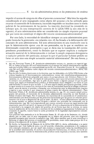 X. La vía administrativa previa en las pretensiones de condena
impedir el acceso de ninguna de ellas al proceso contencioso", Más bien ha seg uido
conside rando al acto impugnado como objeto del proceso y lo ha utilizad o par a
re cortar el contenido de la sentencia, haciendo imposible en muchos casos la tutela
judicial de las pretensiones de las partes. La reacción doctrinal ha consistid o en
subrayar qu e, en una interpretación correcta de la LJCA!l956 (y aú n más de la
vigente), el acto administrativo debe ser considerado un simple requisito procesal
que por tanto no constituye el o bjeto del recurso contencioso-adrninistrativo''.
Por otro lado, la necesidad de identificar siempre un acto administrativo para
poder formular la pretensión «en relación con » él, ha llevado a la deformación del
concepto de acto administrat ivo. Tal acto administrativo es una resolución con la
que la Administración ejerce una de sus potestades, en la que se establece un
determinado contenido prescriptivo y que se dicta tras la tramitación del co rres-
pondiente procedimiento>como la decisión que se supone imp lícita a cua lquier
actuación material de la Administración o incluso la simple respuesta denegatoria
a cualquier petición del particular, aunque lo que el particular hubiese pedido no
fuese un acto sino una simple actuación material administrativa". De esta forma, y
4. Así, vid. Ft:RN""DEZ TORREg, J. R. : Jurisdicción administrativa revisora, cit., passira y en especial pgs.
59 y ss. Sobre la función del ac to administra tivo eo el sistema de justicia administrativa implan-
tado por la LJCA/1956, y su compatibilidad con la CE, vid., FI::RNA,iDt:Z LOZANO, R.. «La configura-
ción del acto adminisrrativo co mo objeto del recurso contencioso-administrativo», REVL, 222
(1984), pgs. 7!>-90.
5. Ésta ha sirio la tónica dominante en la doctrina, qu e ha defendido a la LJCA/1956 frente a las
críticas basadas en el fu ncionamiento exclusivame n te revisor del con tencioso-a dministrativo,
fun cion amiento deficiente achacable por tanto a la jurisprudencia: vid. GoNzAu-:z P1:'REZ, J.: Co-
mentarios,cit., vol. Il, pg. 710: - El o bjeto de todo proceso, y po r tanto del pro ceso administrativo,
es siempre una pretensión, algo que se pide al Juez frente a alguien porque el qu e 10 pide
estima que, seg ún el Ordenam iento j urídico, el demandado viene obligado a no hacer lo gu e
está haciendo o a hacer lo que no hace. (...) El acto seguía siendo presupuesto procesal , ¡como
10 sigue siendo en la nueva Ley, incluso en los casos de inactividad material al obligar al dem an-
dante, antes de inici ar el proceso, a formular una re clamación ante la Administración inactiva
y esperar a que resuelva o que transcurra el plazo común del silencio administrativo!». Para
FI::RNÁ;'oJDEZTORRES, J. R.: Jurisdjc~ón administra.ti!1~ revisor~, .cit., pg. 37, «eJ.l cuanto si,mpl e presu-
pu eslo del proceso, el co ntenido de la decisión, administrativa re currida no esta llamado a
de finir el marco del litigi o. Por el con trario, los contornos de la contienda en el contencioso-
administrativo son determinados por las peticiones formulad as por las panes en relación preci-
samente con el acto o disposición ele qu e se trate». Es de cir, "el ac to adminis trativo representa
en bue na medida un ám bito técn ico dirigido a definir con prec isión las co ntie ndas con la
~dministración» (pg. 38) . La juríspruden cia, por contra, recono~e al .a~~o un pa pe l IJ.lu.cho ~,ás
Imp ortante, para lo cual carece de apoyo e n la LJCA: «El ac to o disp osici ón de la Administraci ón
es ascen d ido a. la ca tegoría de obje to del proceso, de tal form a que éste se orienta, no tanto
hacia la satisfac ci ón de los derechos e intereses de los ciuda danos injustamente hollados por la
actuación de aquélla, cuan to hacia la tu tela prevalente de la legali dad objeuvamerue cons ide-
rada» (pg. 12) .
Una posición más matizada es la de B OCANEGRA SlERRA. R.: El valor de las Sentencias, cit., donde
afirma, por un lado, que el ac to impugoado no es objeto del proceso, sino una exigencia
procesal necesaria para vincular la instancia (pg. 140), pero tambi én que el acto contribuye a
delimitar el objeto del pr oceso al condic ionar la pretensión, en tre o tras cosas porque de él se
deriva el fu ndamento de la misma (141-143)_
6. De hech o, la Exposición de Motivos de la LJCA/1956 (§IV.l) , d ecía. refiriéndose a su parte
dispositiva, que «[s]e habla de acto, y no de acuerdo, resolución, providencia o de cualquier
otro concepto semej an te. po r ser aquél más extenso y comprender todas las manifestacion es
de la ac tividad administrativa. El acceso a la Jurisd icción Co ntenc iosa, en efecto, no ha de ser
posible únicamen te cua ndo la Administración produce actos expresos y escritos , sino tam bién
213
 
