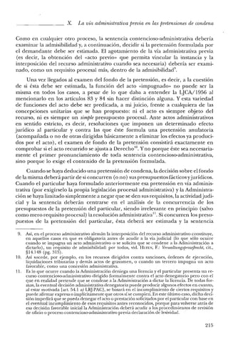 X. La vía administrativa previa en las pretensiones de condena
Como en cualquier otro proceso, la sentencia contencioso-administrativa debería
examinar la admisibilidad y, a continuación, decidir si la pretensión formulada por
el demandante debe ser estimada, El agotamiento de la vía administrativa previa
(es decir, la obtención del «acto previo» que permita vincular la instancia y la
interposición del recurso administrativo cuando sea necesaria) debería ser exami-
nado, como un requisito procesal más, dentro de la admisibilidad".
Una vez llegados al examen del fondo de la pretensión, es decir, a la cuestión
de si ésta debe ser estimada, la función del acto «impugnado» no puede ser la
misma en todos los casos, a pesar de lo que daba a entender la CJCA/1956 al
mencionarlo en los artículos 83 y 84 sin hacer distinción alguna. Y esta variedad
de funciones del acto debe ser predicada, a mi juicio, frente a cualquiera de las
concepciones unitarias que se han propuesto: ni el acto es siempre objeto del
recurso, ni es siempre un simple presupuesto procesal. Ante actos administrativos
en sentido estricto, es decir, resoluciones que imponen un determinado efecto
jurídico al particular y contra las que éste formula una pretensión anulatoria
(acompañada o no de otras dirigidas básicamente a eliminar los efectos ya produci-
dos por el acto), el examen de fondo de la pretensión consistirá exactamente en
comprobar si el acto recurrido se ajusta a Derecho!", Yno porque éste sea necesaria-
mente el primer pronunciamiento de toda sentencia contencioso-administrativa,
sino porque lo exige el contenido de la pretensión formulada.
Cuando se haya deducido una pretensión de condena, la decisión sobre el fondo
de la misma deberá partir de si concurren (o no) sus presupuestos fácticos yjurídicos.
Cuando el particular haya formulado anteriormente esa pretensión en vía adminis-
trativa (por exigírselo la propia legislación procesal administrativa) y la Administra-
ción se haya limitado simplemente a negar que se den sus requisitos, la actividadjudi-
cial y la sentencia deberán centrarse en el análisis de la concurrencia de los
presupuestos de la pretensión del particular, siendo irrelevante en principio (salvo
como mero requisito procesal) la resolución administrativa!'. Si concurren los presu-
puestos de la pretensión del particular, ésta deberá ser estimada y la sentencia
9. Así, en el proceso administrativo alemán la interposición del recurso administrativo constituye,
en aquellos casos en que es obligatoria antes de acudir a la vía judicial (lo que sólo ocurre
cuando se impugna un acto administrativo o se solicita que se condene a la Administración a
dictarlo), un requisito de admisibilidad: por todos, vid. BUFEN, F.: VerwaltungsprozejJrecht, cit.,
§14.148 (pg. 315).
10. Así sucede, por ejemplo, en los recursos dirigidos contra sanciones, órdenes de ejecución,
liquidaciones tributarias y demás actos de gravamen, o cuando un tercero impugna un acto
favorable, como una concesión administrativa.
11. Es lo que ocurre cuando la Administración deniega una licencia y el particular presenta un re-
curso contencioso-administrativo dirigido formalmente contra el acto denegatorio pero con el
que en realidad pretende que se condene a la Administración a dictar la licencia. De todas for-
mas, la eventual decisión administrativa denegatoria puede producir algunos efectos en cuanto,
al estar motivada [art. 54.1 a) LRj-PACJ, se basará en el incumplimiento de ciertos requisitos y
puede afirmar expresa o implícitamente que otros sí se cumplen. En este último caso, dicha deci-
sión impedirá que se pueda denegar el acto o prestación solicitados por el particular con base en
el eventual incumplimiento de esos requisitos antes reconocidos, porque para volverse atrás de
esa decisión favorable inicial la Administración deberá acudir a los procedimientos de revisión
de oficio o proceso contencioso-administrativo previa declaración de lesividad.
215
 