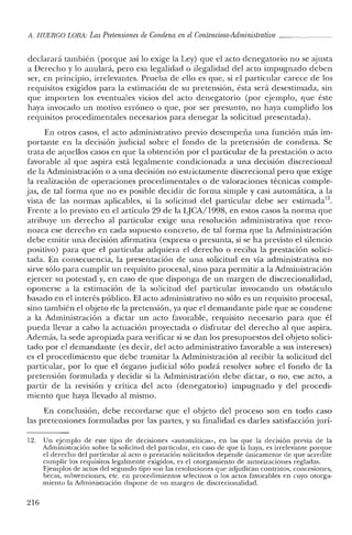 f1. HUERCO LORA: LasPretensiones de Condena enelContencioso-Administrativo _
declarará también (porque así lo exige la Ley) que el acto denegatorio no se ajusta
a Derecho y lo anulará, pero esa legalidad o ilegalidad del acto impugnado deben
ser, en principio, irrelevantes. Prueba de ello es que, si el particular carece de los
requisitos exigidos para la estimación de su pretensión, ésta será desestimada, sin
que importen los eventuales vicios del acto denegatorio (por ejemplo, que éste
haya invocado un motivo erróneo o que, por ser presunto, no haya cumplido los
requisitos procedimentales necesarios para denegar la solicitud presentada).
En otros casos, el acto administrativo previo desempeña una función más im-
portante en la decisión judicial sobre el fondo de la pretensión de condena. Se
trata de aquellos casos en que la obtención por el particular de la prestación o acto
favorable al que aspira está legalmente condicionada a una decisión discrecional
de la Administración o a una decisión no estrictamente discrecional pero que exige
la realización de operaciones procedimentales o de valoraciones técnicas comple-
jas, de tal forma que no es posible decidir de forma simple y casi automática, a la
vista de las normas aplicables, si la solicitud del particular debe ser estimada".
Frente a lo previsto en el artículo 29 de la LJCA/1998, en estos casos la norma que
atribuye un derecho al particular exige una resolución administrativa que reco-
nozca ese derecho en cada supuesto concreto, de tal forma que la Administración
debe emitir una decisión afirmativa (expresa o presunta, si se ha previsto el silencio
positivo) para que el particular adquiera el derecho o reciba la prestación solici-
tada. En consecuencia, la presentación de una solicitud en vía administrativa no
sirve sólo para cumplir un requisito procesal, sino para permitir a la Administración
ejercer su potestad y, en caso de que disponga de un margen de discrecionalidad,
oponerse a la estimación de la solicitud del particular invocando un obstáculo
basado en el interés público. El acto administrativo no sólo es un requisito procesal,
sino también el objeto de la pretensión, ya que el demandante pide que se condene
a la Administración a dictar un acto favorable, requisito necesario para que él
pueda llevar a cabo la actuación proyectada o disfrutar del derecho al que aspira.
Además, la sede apropiada para verificar si se dan los presupuestos del objeto solici-
tado por el demandante (es decir, del acto administrativo favorable a sus intereses)
es el procedimiento que debe tramitar la Administración al recibir la solicitud del
particular, por lo que el órgano judicial sólo podrá resolver sobre el fondo de la
pretensión formulada y decidir si la Administración debe dictar, o no, ese acto, a
partir de la revisión y crítica del acto (denegatorio) impugnado y del procedi-
miento que haya llevado al mismo.
En conclusión, debe recordarse que el objeto del proceso son en todo caso
las pretensiones formuladas por las partes, y su finalidad es darles satisfacción jurí-
12. Un ejemplo de este tipo de decisiones «automáticas», en las que la decisión previa de la
Administración sobre la solicitud del panicular, en caso de que la haya, es irrelevante porque
el derecho del particular al acto o prestación solicitados depende únicamente de que acredite
cumplir los requisitos legalmente exigidos, es el otorgamiento de autorizaciones regladas.
Ejemplos de actos del segundo tipo son las resoluciones que adjudican contratos, concesiones,
becas, subvenciones, etc. en procedimientos selectivos o los actos favorables en cuyo otorga-
miento la Administración dispone de 11n margen de discrecionalidad.
216
 
