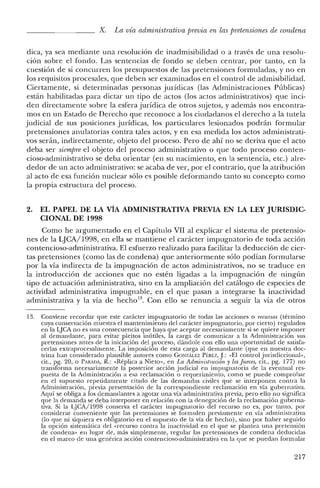 X. La vía administrativa previa en las pretensiones de condena
dica, ya sea mediante una resolución de inadmisibilidad o a través de una resolu-
ción sobre el fondo. Las sentencias de fondo se deben centrar, por tanto, en la
cuestión de si concurren los presupuestos de las pretensiones formuladas, y no en
los requisitos procesales, que deben ser examinados en el control de admisibilidad.
Ciertamente, si determinadas personas jurídicas (las Administraciones Públicas)
están habilitadas para dictar un tipo de actos (los actos administrativos) que inci-
den directamente sobre la esfera jurídica de otros sujetos, y además nos encontra-
mos en un Estado de Derecho que reconoce a los ciudadanos el derecho a la tutela
judicial de sus posiciones jurídicas, los particulares lesionados podrán formular
pretensiones anulatorias contra tales actos, y en esa medida los actos administrati-
vos serán, indirectamente, objeto del proceso. Pero de ahí no se deriva que el acto
deba ser siempreel objeto del proceso administrativo o que todo proceso conten-
cioso-administrativo se deba orientar (en su nacimiento, en la sentencia, etc.) alre-
dedor de un acto administrativo: se acaba de ver, por el contrario, que la atribución
al acto de esa función nuclear sólo es posible deformando tanto su concepto como
la propia estructura del proceso.
2. EL PAPEL DE LA VÍA ADMINISTRATIVA PREVIA EN LA LEY JURISDIC-
CIONAL DE 1998
Como he argumentado en el Capítulo VII al explicar el sistema de pretensio-
nes de la LJCA/1998, en ella se mantiene el carácter impugnatorio de toda acción
contencioso-administrativa. El esfuerzo realizado para facilitar la deducción de cier-
tas pretensiones (como las de condena) que anteriormente sólo podían formularse
por la vía indirecta de la impugnación de actos administrativos, no se traduce en
la introducción de acciones que no estén ligadas a la impugnación de ningún
tipo de actuación administrativa, sino en la ampliación del catálogo de especies de
actividad administrativa impugnable, en el que pasan a integrarse la inactividad
administrativa y la vía de hecho", Con ello se renuncia a seguir la vía de otros
13. Conviene recordar que este carácter impugnatorio de todas las acciones o recursos (término
cuya conservación muestra el mantenimiento elel carácter impugnatorio, por cierto) regulados
en la LJCA no es una consecuencia que haya que acepte,r necesariamente si se quiere imponer
al demandante, para evitar pleitos inútiles, la carga de comunicar a la Administración sus
pretensiones antes de la iniciación del proceso, dándole con ello una oportunidad de satisfa-
cerlas extraprocesalmente. La imposición de esta carga al demandante (que en nuestra doc-
trina han considerado plausible autores como GONZiÍ.LEZ Pf:REZ, J.: «El control jurisdiccional>"
cit., pg. 20, o PARADA, R.: «Réplica a Nieto", en La Administración y losJueces, cit., pg. 177) no
transforma necesariamente la posterior acción judicial en impugnatoria de la eventual res-
puesta de la Administración a esa reclamación o requerimiento, como se puede comprobar
en e! supuesto repetidamente citado de las demandas civiles que se interponen contra la
Administración, previa presentación de la correspondiente reclamación en vía gubernativa.
Aquí se obliga a los demandantes a agotar una vía administrativa previa, pero ello no significa
que la demanda se deba interponer en relación con la denegación de la reclamación guberna-
tiva. Si la LJCA/1998 conserva el carácter impugnatorio de! recurso no es, por tanto, por
considerar conveniente que las pretensiones se formulen previamente en vía administrativa
(lo que ni siquiera es obligatorio en el supuesto de la vía de hecho), sino por haber seguido
la opción sistemática de! «recurso contra la inactividad en e! que se plantea una pretensión
de condena" en lugar de, más simplemente, regular las pretensiones de condena deducidas
en el marco de una genérica acción contencioso-administrativa en la que se puedan formular
217
 
