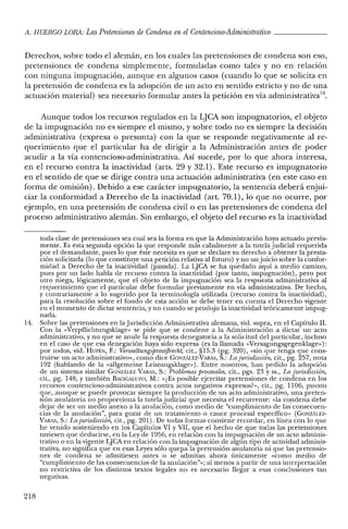 A. HUERCO LORA: LasPretensiones de Condena enel Contencioso-Administrativo _
Derechos, sobre todo el alemán, en los cuales las pretensiones de condena son eso,
pretensiones de condena simplemente, formuladas como tales y no en relación
con ninguna impugnación, aunque en algunos casos (cuando lo que se solicita en
la pretensión de condena es la adopción de un acto en sentido estricto y no de una
actuación material) sea necesario formular antes la petición en vía administrativa':'.
Aunque todos los recursos regulados en la LJCA son impugnatorios, el objeto
de la impugnación no es siempre el mismo, y sobre todo no es siempre la decisión
administrativa (expresa o presunta) con la que se responde negativamente al re-
querimiento que el particular ha de dirigir a la Administración antes de poder
acudir a la vía contencioso-administrativa. Así sucede, por lo que ahora interesa,
en el recurso contra la inactividad (arts. 29 y 32.1). Este recurso es impugnatorio
en el sentido de que se dirige contra una actuación administrativa (en este caso en
forma de omisión). Debido a ese carácter impugnatorio, la sentencia deberá enjui-
ciar la conformidad a Derecho de la inactividad (art. 70.1), lo que no ocurre, por
ejemplo, en una pretensión de condena civil o en las pretensiones de condena del
proceso administrativo alemán. Sin embargo, el objeto del recurso es la inactividad
toda clase de pretensiones sea cual sea la forma en que la Administración haya actuado previa-
mente. Es esta segunda opción la que responde más cabalmente a la tutela judicial requerida
por el demandante, pues lo que éste necesita es que se declare su derecho a obtener la presta-
ción solicitada (lo que constituye una petición relativa al futuro) y no un juicio sobre la confor-
midad a Derecho de la inactividad (pasada). La LJCA se ha quedado aquí a medio camino,
pues por un lado habla de recurso contra la inactividad (por tanto, impugnación), pero por
otro niega, lógicamente, que el objeto de la impugnación sea la respuesta administrativa al
requerimiento que el particular debe formular previamente en vía administrativa. De hecho,
y contrariamente a lo sugerido por la terminología utilizada (recurso contra la inactividad),
para la resolución sobre el fondo de esta acción se debe tener en cuenta el Derecho vigente
en el momento de dictar sentencia, y no cuando se produjo la inactividad teóricamente impug-
nada.
14. Sobre las pretensiones en la Jurisdicción Administrativa alemana, vid. supra, en el Capítulo lI.
Con la «Verpflichtungsklage» se pide que se condene a la Administración a dictar un acto
administrativo, y no que se anule la respuesta denegatoria a la solicitud del particular, incluso
en el caso de que esa denegación haya sido expresa (es la llamada «Versagungsgegenklage»):
por todos, vid. BUFEN, F.: Verwaltungsprozeflrecht, cit., §15.3 (pg. 320), «sin que tenga que cons-
truirse un acto administrativo», como dice GONzALEz-VARAS, S.: La jurisdicción, cit., pg. 257, nota
192 (hablando de la «allgerneine Leistungsklage»). Entre nosotros, han pedido la adopción
de un sistema similar GONzALEZ VARAS, S.: Problemas procesales, cit., pgs. 23 YSS., La jurisdiccion;
cit., pg. 148, Ytambién BAC1G¡l,UPO, M.: «¿Es posible ejercitar pretensiones de condena en los
recursos contencioso-administrativos contra actos negativos expresos?», cit., pg. 1106, puesto
que, aunque se puede provocar siempre la producción de un acto administrativo, una preten-
sión anulatoria no proporciona la tutela judicial que necesita el recurrente: «la condena debe
dejar de ser un medio anexo a la anulación, como medio de "cumplimiento de las consecuen-
cias de la anulación", para gozar de un tratamiento o cauce procesal específico» (GoNzALEZ-
VARAS, S.: Lajurisdicción, cit., pg. 201). De todas formas conviene recordar, en línea con lo que
he venido sosteniendo en los Capítulos VI y VII, que el hecho de que todas las pretensiones
tuviesen que deducirse, en la Ley de 1956, en relación con la impugnación de un acto adminis-
trativo o en la vigente LJCA en relación con la impugnación de algún tipo de actividad adminis-
trativa, no significa que en esas Leyes sólo quepa la pretensión anulatoria ni que las pretensio-
nes de condena se admitiesen antes o se admitan ahora únicamente «como medio de
"cumplimiento de las consecuencias de la anulación"»; al menos a partir de una interpretación
no restrictiva de los distintos textos legales no es necesario llegar a esas conclusiones tan
negativas.
218
 