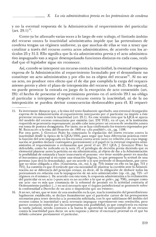 X. La vía administrativa previa en las pretensiones de condena
y no la eventual respuesta de la Administración al requerimiento del particular
(art. 29.1)15.
Como ya he afirmado varias veces a lo largo de este trabajo, el limitado ámbito
del recurso contra la inactividad administrativa impide que las pretensiones de
condena tengan un régimen uniforme, ya que muchas de ellas se van a tener que
canalizar a través del recurso contra actos administrativos, de acuerdo con los ar-
tículos 25 y 31.2. Ello significa que la vía administrativa previa y el acto administra-
tivo impugnado van a seguir desempeñando funciones distintas en cada caso, reali-
dad que el legislador sigue sin reconocer.
Así, cuando se interpone un recurso contra la inactividad, la eventual respuesta
expresa de la Administración al requerimiento formulado por el demandante no
constituye un acto administrativo y por ello no es objeto del recurso!", Al no ser
un acto, no produce otro efecto que el de dar por cumplida la carga del requeri-
miento previo y abrir el plazo de interposición del recurso (art. 46.2). En especial,
no puede provocar la entrada en juego de la excepción de acto consentido (art.
28): el hecho de presentar el requerimiento previsto en el artículo 29.1 no obliga
al particular a interponer después el recurso contra la inactividad, ni de la no
interposición se pueden derivar consecuencias desfavorables para él. El requerí-
15. Es interesante destacar que, a la vista del texto finalmente aprobado, una eventual denegación
expresa de la Administración al requerimiento interpuesto por el particular no impide a éste
presentar recurso contra la inactividad (art. 29.1). En este sentido creo que la LJCA se aparta
del modelo del recurso comunitario por omisión (art. 232 TCE), en el que, si la institución
requerida se pronuncia expresamente, ya sólo cabe interponer un recurso de anulación contra
esa toma de postura denegatoria, Por tanto, no se han confirmado los temores expresados por
M. BACIGALUI'O a la vista del Proyecto de 1995 en «¿Es posible?", cit., pg. 1108.
Por otra parte, J. GONzALEZ PÉREZ ha comentado la regulación de! nuevo recurso contra la
inactividad desde la óptica de la LJCA/1956, para negar que haya diferencias prácticas entre
la función del acto impugnado en los recursos contra actos (acto en relación con cuya impug-
nación se pueden deducir cualesquiera pretensiones) y el papel de la eventual respuesta admi-
nistrativa al requerimiento o reclamación que prevé el art. 29.1 LJCA. J. GONzALEZ PÉREZ ha
defendido, como he indicado en la nota 13, e! privilegio de decisión previa diciendo que es
elemental plantear antes la petición en vía administrativa, al objeto de dar a la Administración
la posibilidad de estimarla y hacer innecesario el proceso: «no tiene sentido poner en marcha
e! mecanismo procesal si no existe una situación litigiosa, lo que presupone la actitud de una
persona (que será la demandada), que no accede a lo que pretende e! demandante, por creer
que no viene obligada a ello" (Comentarios, cit., vol. 1, pg. 710; insiste en ello en las pgs. 711 y
725). La cuestión es que él entiende que esa necesidad de plantear la cuestión ante la Adminis-
tración no se diferencia del principio revisor, es decir, de la obligación de deducir todas las
pretensiones en relación con la impugnación de un acto administrativo (op. cit., pg. 725: «el
régimen es el mismo» ). De acuerdo con esta tesis, la respuesta administrativa a la reclamación
del particular es un acto (<<pues acto es no acceder a lo que se pide», pg. 798), aunque como
ese acto «no es más que constancia de la voluntad de persistir en la actividad contraria al
Ordenamiento jurídico (...) no será necesario que el órgano jurisdiccional se pronuncie sobre
la conformidad a Derecho de un acto o disposición que no existen".
16. A no ser, tal vez, que se trate de una resolución en la que, tras la tramitación de! procedimiento
legalmente establecido, se declare formalmente que el particular carece de los presupuestos
necesarios para tener derecho a la prestación solicitada, con lo que saldríamos de! ámbito del
recurso contra la inactividad y sería necesario impugnar expresamente esta resolución, pero
parece necesario reducir por vía interpretativa esta posibilidad, ya que complicaría en exceso
la tutela judicial, siendo contrario a la buena fe aprovechar la interposición de un recurso
contra la inactividad para dictar un acto expreso y alterar e! escenario procesal en el que ha
debido colocarse previamente el particular.
219
 