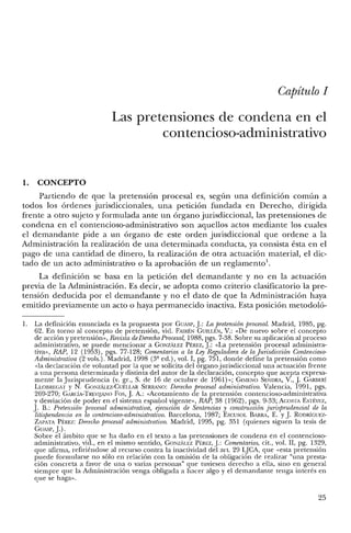 Capítulo 1
Las pretensiones de condena en el
contencioso-administrativo
1. CONCEPTO
Partiendo de que la pretensión procesal es, según una definición común a
todos los órdenes jurisdiccionales, una petición fundada en Derecho, dirigida
frente a otro sujeto y formulada ante un órgano jurisdiccional, las pretensiones de
condena en el contencioso-administrativo son aquellos actos mediante los cuales
el demandante pide a un órgano de este orden jurisdiccional que ordene a la
Administración la realización de una determinada conducta, ya consista ésta en el
pago de una cantidad de dinero, la realización de otra actuación material, el dic-
tado de un acto administrativo o la aprobación de un reglamento'.
La definición se basa en la petición del demandante y no en la actuación
previa de la Administración. Es decir, se adopta como criterio clasificatorio la pre-
tensión deducida por el demandante y no el dato de que la Administración haya
emitido previamente un acto o haya permanecido inactiva. Esta posición metodoló-
1. La definición enunciada es la propuesta por GUASP, J.: La pretensión procesal. Madrid, 1985, pg.
62. En torno al concepto de pretensión, vid. FAlRÉN GUlLLÉN, V.: «De nuevo sobre e! concepto
de acción y pretensión», Revista deDerechoProcesal, 1988, pgs. 7-38. Sobre su aplicación al proceso
administrativo, se puede mencionar a GONzALEZ PÉREZ, J.: «La pretensión procesal administra-
tiva», RAP, 12 (1953), pgs. 77-128; Comentarios a la Ley Reguladora de la juTisdicción Contencioso-
Administrativa (2 vols.). Madrid, 1998 (3" ed.) , vol. 1, pg. 751, donde define la pretensión como
«la declaración de voluntad por la que se solicita del órgano jurisdiccional una actuación frente
a una persona determinada y distinta de! autor de la declaración, concepto que acepta expresa-
mente la Jurisprudencia (v. gr., S. de 16 de octubre de 1961)>>; GI~IENO SENDRA, V., J. GARllERÍ
LLOBRECAT y N. GONZÁl.EZ-CUÉLLAR SERRAJ'lO: Derecho procesal administrativo. Valencia, 1991, pgs.
269-270; GARCÍA-TREVJJANO Fos, J. A.: «Acotamiento de la pretensión contencioso-administrativa
y desviación de poder en el sistema español vigente», RAP, 38 (1962), pgs. 9-33; ACOSTA ESTÉVEZ,
J. B.: Pretensión procesal administrativa, ejecución de Sentencias y construcción jurisprudencial de la
litispendencia en lo contencioso-administrativo. Barcelona, 1987; ESCUSOL BARRA, E. YJ. RODRÍGUEZ-
ZAPATA PÉREZ: Derecho procesal administrativo. Madrid, 1995, pg. 351 (quienes siguen la tesis de
GUASP, J.).
Sobre el ámbito que se ha dado en e! texto a las pretensiones de condena en el contencioso-
administrativo, vid., en el mismo sentido, GONzAu:z PÉREZ, J.: Comentarios, cit., vol. Il, pg. 1329,
que afirma, refiriéndose al recurso contra la inactividad del arto 29 qCA, que «esta pretensión
puede formularse no sólo en relación con la omisión de la obligación de realizar "una presta-
ción concreta a favor de una o varias personas" que tuviesen derecho a ella, sino en general
siempre que la Administración venga obligada a hacer algo y el demandante tenga interés en
que se haga».
25
 