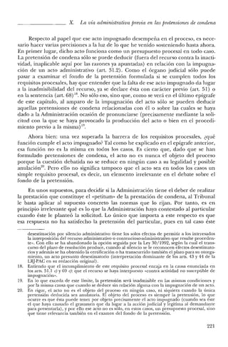 X. La vía administrativa previa en las pretensiones de condena
Respecto al papel que ese acto impugnado desempeña en el proceso, es nece-
sario hacer varias precisiones a la luz de lo que he venido sosteniendo hasta ahora.
En primer lugar, dicho acto funciona como un presupuesto procesal en todo caso.
La pretensión de condena sólo se puede deducir (fuera del recurso contra la inacti-
vidad, inaplicable aquí por las razones ya apuntadas) en relación con la impugna-
ción de un acto administrativo (art. 31.2). Como el órgano judicial sólo puede
pasar a examinar el fondo de la pretensión formulada si se cumplen todos los
requisitos procesales, hay que entender que la falta de ese acto impugnado da lugar
a la inadmisibilidad del recurso, ya se declare ésta con carácter previo (art. 51) o
en la sentencia (art. 68) 18. No sólo eso, sino que, como se verá en el último epígrafe
de este capítulo, al amparo de la impugnación del acto sólo se pueden deducir
aquellas pretensiones de condena relacionadas con él o sobre las cuales se haya
dado a la Administración ocasión de pronunciarse (precisamente mediante la soli-
citud con la que se haya provocado la producción del acto o bien en el procedi-
miento previo a la misma) 19.
Ahora bien: una vez superada la barrera de los requlSltos procesales, ¿qué
función cumple el acto impugnado? Tal como he explicado en el epígrafe anterior,
esa función no es la misma en todos los casos. Es cierto que, dado que se han
formulado pretensiones de condena, el acto no es nunca el objeto del proceso
porque la cuestión debatida no se reduce en ningún caso a su legalidad y posible
anulación'", Pero ello no significa tampoco que el acto sea en todos los casos un
simple requisito procesal, es decir, un elemento irrelevante en el debate sobre el
fondo de la pretensión.
En unos supuestos, para decidir si la Administración tiene el deber de realizar
la prestación que constituye el «petiturn» de la prestación de condena, al Tribunal
le basta aplicar al supuesto concreto las normas que lo rijan. Por tanto, es en
principio irrelevante qué es lo que la Administración haya contestado al particular
cuando éste le planteó la solicitud. Lo único que importa a este respecto es que
esa respuesta no ha satisfecho la pretensión del particular, pues en tal caso éste
desestimación por silencio administrativo tiene los solos efectos de permitir a los interesados
la interposición del recurso administrativo o contencioso-administrativo que resulte proceden-
te». Con ello se ha abandonado la opción seguida por la Ley 30/1992, según la cual e! trans-
curso del plazo de resolución produce, cuando al silencio se le reconocen efectos desestimato-
rios y además se ha obtenido la certificación o ha transcurrido también e! plazo para su otorga-
miento, un acto presunto desestimatorio (interpretación dominante de los arts, 43 y 44 de la
LRJ-PAC en su redacción original).
18. Entiendo que el incumplimiento de este requisito procesal encaja en la causa enunciada en
los arts. 51.1 e) y 69 e): que e! recurso se haya interpuesto «contra actividad no susceptible de
impugnación».
19. En lo que exceda de este límite, la pretensión será inadmisible en las mismas condiciones y
por la misma causa que cuando se deduce sin relación alguna con la impugnación de un acto.
20. En rigor, el acto no es e! objeto del proceso en ningún caso, ni siquiera cuando la única
pretensión deducida sea anulatoria. El objeto de! proceso es siempre la pretensión, lo que
ocurre es que ésta puede tener por objeto precisamente e! acto impugnado (cuando sea éste
el que haya causado el gravamen que da lugar a la acción judicial y legitima al demandante
para presentarla), y por ello ese acto no es sólo, en estos casos, un presupuesto procesal, sino
que tiene relevancia también en el examen del fondo de la pretensión.
221
 