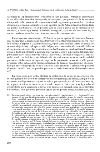 A. HUERCO LORA: Las Pretensiones de Condena enel Contencioso-Administrativo
carecería de legitimación para formularla en sede judicial. También es importante
la decisión administrativa denegatoria, si es expresa, porque en ella la Administra-
ción puede haber reconocido la concurrencia de alguno o algunos de los requisitos
del acto o prestación solicitados, lo que significa que la Administración demandada
no puede cuestionarlos en el proceso que se abra a partir de la pretensión de
condena, a no ser que revise la decisión denegatoria a través de los cauces legal-
mente previstos, entre los que no se encuentra la reconvención.
En otros casos, sin embargo, el Tribunal no puecle aplicar directamente las nor-
mas que regulan la conducta administrativa objeto de la pretensión de condena (que
son normas dirigidas a la Administración), y por tanto la única forma de satisfacer
(en sentidojurídico) dicha pretensión del particular es estudiar el contenido del acto
denegatorio (así como el procedimiento que ha llevado a su producción) o bien con-
denar a la Administración a resolver expresamente sobre la petición del particular
para, en su caso, revisar en sede judicial una eventual decisión denegatoria. Esto su-
cede cuando la Administración debe deciclir discrecionalmente sobre la solicitud del
particular. Si dicta una denegación expresa, la pretensión de condena sólo puede
prosperar sobre la base de la previa anulación de la decisión denegatoria, y ello signi-
fica que el acto impugnado no sólo funciona como requisito o presupuesto procesal
sino que también tiene un papel importante en la decisión sobre el fondo del asun-
t0
21.
En estos casos, por tanto, plantear la pretensión de condena en relación con
la impugnación del acto y la correspondiente pretensión anulatoria, aunque no es
necesario «de lege ferenda» (y no se aplica, por ejemplo, en el Derecho alemán),
tiene pleno sentido, es decir, no se trata de un mero rodeo que se obliga a dar al
demandante para permitirle obtener una resolución judicial sobre su pretensión
de condena, sino que estos procesos tienen por su propia naturaleza dos fases, una
21. También puede darse esta situación, y en ello insistiré especialmente en el Capítulo XII, en
asuntos en los que la Administración no dispone en sentido estricto de ningún margen de
discrecionalidad, pero en los cuales la decisión sobre la petición del particular requiere la
tramitación de un determinado procedimiento o la obtención de distintos datos y elementos
de juicio, labor que no parece oportuno que lleve a cabo con sus propios medios el órgano
judicial en ausencia de un pronunciamiento administrativo previo, estando la Administración
mucho mejor preparada para ello. Por tanto, en supuestos de este tipo el acto impugnado no
es un simple requisito procesal que se deja a un lado una vez admitida la demanda, sino que
es necesariamente la base de la actividad de enjuiciamiento: la estimación de la pretensión
deducida por el particular sólo puede producirse a partir precisamente de una crítica de la
decisión administrativa que lleve a su anulación, y a partir además de una reinterpretación de
los datos y declaraciones obrantes en e! expediente que lleve a admitir un resultado diferente
del establecido por la Administración. Por lo mismo, en caso de inactividad administrativa en
este tipo de supuestos el Tribunal deberá limitarse normalmente a condenar a la Administra-
ción a dictar una decisión expresa y fundada sobre la solicitud elel particular, sin poder resolver
por sí mismo y en ausencia de una resolución administrativa previa sobre el fondo de la
pretensión del particular. Y todo ello no sólo por la evidente contradicción lógica que existe
entre mantener e! acto denegatorio impugnado y estimar la pretensión del particular, sino
porque la capacidad del órgano judicial para aplicar directamente las normas sustantivas que
regulen e! supuesto de hecho y resolver sobre la solicitud de! particular está limitada, o bien
por el margen de discrecionalidad concedido a la Administración, o bien por las operaciones
técnicas necesarias, para cuya realización está mejor dotada, en hipótesis, la Administración.
222
 