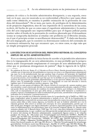 X. La vía administrativa previa en las pretensiones de condena
primera de eritrea a la decisión administrativa denegatoria, y una segunda, even-
tual, en la que, una vez mostrada su no conformidad a Derecho y por tanto elimi-
nada como obstáculo, se examina la posible estimación de la pretensión de con-
dena del demandante.". No se trata, por tanto, de privilegios de la Administración
ni de prejuicios dogmáticos, sino de una imposición de la naturaleza de las cosas,
es decir, del hecho de que en estos casos el expediente administrativo y la motiva-
ción del acto impugnado son imprescindibles para que el órgano judicial pueda
resolver sobre el fondo de la pretensión de condena planteada por el demandante
(como se comprueba fácilmente al estudiar este problema en el Derecho alemán,
en el que el principio revisor es sencillamente desconocido) 23. Y, dada esta función
del acto impugnado, que lo convierte en determinante indirecto del contenido de
la sentencia estimatoria, hay que reconocer que, en estos casos, es algo más que
un simple presupuesto procesal.
3. LOS EFECTOS SUSTANTIVOS DEL PRINCIPIO REVISOR: EL CONCEPTO
AMPLIO DE ACTO ADMINISTRATIVO
Si en un sistemajurídico la única forma de acceder a la jurisdicción administra-
tiva es la impugnación de un acto administrativo, es muy probable que la jurispru-
dencia acabe interpretando ampliamente el concepto de acto administrativo para
evitar que se produzcan denegaciones de justicia". Bajo la vigencia de la LJCAI
22. En palabras de Escusor. BARRA, E. YJ.RODRÍGUEZ-ZAPATA PÉREZ: Derecho procesal administrativo, cit.,
«resulta que el ejercicio de las potestades se concreta en actos o en disposiciones administrati-
vas, que, en la vía jurisdiccional, hay que analizar bajo el prisma del principio de legalidad.
No es extraño, pues, que se siga diciendo por la doctrina que el contencioso-administrativo es
un proceso al acto, en el sentido de que hay que ver la medida en que el mismo es expresión
correcta del ejercicio de potestades administrativas o si ese ejercicio adolece de vicios. En este
último caso, la jurisdicción anulará el acto o la disposición en aras del derecho e interés
legítimo que el ordenamiento jurídico ampara» (pg. 373).
23. Me remito en este punto al Capítulo XII, donde estudio el concepto de «asunto maduro para
una decisión" como criterio que decide, en el proceso administrativo alemán, cuándo el Tribu-
nal puede dictar una Sentencia de condena en sentido estricto, que indique a la Administra-
ción cuál es exactamente e! acto que debe dictar, y cuándo debe limitarse a condenarla a
resolver expresa y fundadamente sobre la solicitud del particular, ateniéndose a los parámetros
indicados en la sentencia (<<sentencia-marco»).
24. Esto es lo que sucedió en el Derecho alemán antes de la aprobación de la VwGO en 1960. Las
leyes (regionales) sobre la justicia administrativa e incluso el art. 107 de la Constitución de
Weimar admitían el ejercicio de acciones ante esta jurisdicción contra los actos administrativos,
contra todos ellos o sólo contra algunos, en función de que se hubiese admitido ya o no la
cláusula general. Ello alteró el sentido del concepto de acto administrativo, puesto que no
sólo servía para designar una figura destinada a producir seguridad jurídica en las relaciones
entre la Administración y los particulares (que es su función original: MAYER, O.: Derecho admi-
nistrativo alemán, vol. 1. Buenos Aires, 1949, pgs. 131 Yss.), sino para delimitar e! ámbito de la
justicia administrativa, lo que conllevó una interpretación jurisprudencial extensiva y lo aupó
al centro de! sistema de Derecho administrativo, marginando figuras como la de relación
jurídica: vid. VOGEL, K: «Die Lehre vom Verwaltungsakt nach Erlaf der VwVfGe», BayVBl, 23
(1977), pgs. 617-622 (esp. 617-618); BACHOF, O.: «Die Dogmatik des Verwaltungsrechts VOl' den
Gegenwartsaufgaben der Verwaltung», VVDStRL, 30 (1972), pgs. 230-233; Esrcnsr», H.-U. en
BACHOF, O. (Hrsg.): Allgemeines Venvaltungsrecht, cit., pgs. 265-266; PIETZNER, R. YM. RONELLF-N.
FITSCH: Das Assessor examen, cit., §9.3 (pg. 86); RENCK, L.: «Hat del' Verwaltungsakt im verwaltungs-
gerichtlichen Verfahren noch eine Bedeutung?», BayVBl, 19 (1973), pgs. 365-368; HENKE, W.:
«Die Rechtsformen der sozialen Sicherung und das AlIgemeine Verwaltungsrecht», VVDStRL,
223
 