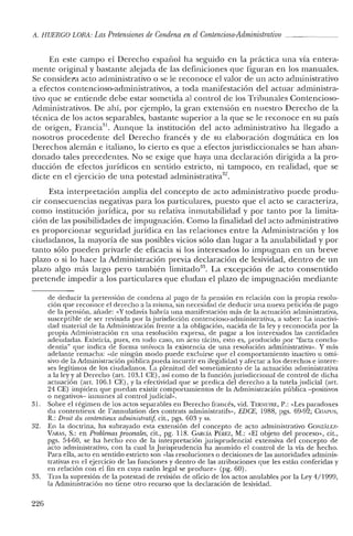 A. HUERCO LORA: Las Pretensiones de Condena en elContencioso-Adrninistmtivo _
En este campo el Derecho español ha seguido en la práctica una vía entera-
mente original y bastante alejada de las definiciones que figuran en los manuales.
Se considera acto administrativo o se le reconoce el valor de un acto administrativo
a efectos contencioso-administrativos, a toda manifestación del actuar administra-
tivo que se entiende debe estar sometida a] control de los Tribunales Contencioso-
Administrativos. De ahí, por ejemplo, la gran extensión en nuestro Derecho de la
técnica de los actos separables, bastante superior a la que se le reconoce en su país
de origen, Francia", Aunque la institución del acto administrativo ha llegado a
nosotros procedente del Derecho francés y de su elaboración dogmática en los
Derechos alemán e italiano, lo cierto es que a efectos jurisdiccionales se han aban-
donado tales precedentes. No se exige que haya una declaración dirigida a la pro-
ducción de efectos jurídicos en sentido estricto, ni tampoco, en realidad, que se
dicte en el ejercicio de una potestad administrativa.".
Esta interpretación amplia del concepto de acto administrativo puede produ-
cir consecuencias negativas para los particulares, puesto que el acto se caracteriza,
como institución jurídica, por su relativa inmutabilidad y por tanto por la limita-
ción de las posibilidades de impugnación. Como la finalidad del acto administrativo
es proporcionar seguridad jurídica en las relaciones entre la Administración y los
ciudadanos, la mayoría de sus posibles vicios sólo dan lugar a la anulabilidad y por
tanto sólo pueden privarle de eficacia si los interesados lo impugnan en un breve
plazo o si lo hace la Administración previa declaración de lesividad, dentro de un
plazo algo más largo pero también limitado'". La excepción de acto consentido
pretende impedir a los particulares que eludan el plazo de impugnación mediante
de deducir la pretensión de condena al pago de la pensión en relación con la propia resolu-
ción que reconoce el derecho a la misma, sin necesidad de deducir una nueva petición de pago
de la pensión, añade: «Y todavía habría una manifestación más de la actuación administrativa,
susceptible de ser revisada por la jurisdicción contencioso-adiuinistrativa, a saber: La inactivi-
dad material de la Administración frente a la obligación, nacida de la ley y reconocida por la
propia Administración en una resolución expresa, de pagar a los interesados las cantidades
adeudadas. Existiría, pues, en todo caso, un acto tácito, esto es, producido por "facta conclu-
dentia" que indica de forma unívoca la existencia de una resolución administrativa». Y más
adelante remacha: "de ningún modo puede excluirse que el comportamiento inactivo u orni-
sivo de la Administración pública pueda incurrir en ilegalidad y afectar a los derechos e intere-
ses legítimos de los ciudadanos. La plenitud del sometimiento de la actuación administrativa
a la ley y al Derecho (art. 103.1 CE), así como de la función jurisdiccional de control de dicha
actuación (art. 106.1 CE), Yla efectividad que se predica del derecho a la tutela judicial (art.
24 CE) impiden que puedan existir comportamientos de la Administración pública -positivos
o negativos- inmunes al control judicial».
31. Sobre el régimen de los actos separables en Derecho francés, vid. TERNEYRE, P.: «Les paradoxes
du contentieux de l'annulation des contrats adrninistratifs», EDCE, 1988, pgs. 69-92; CHAPUS,
R.: Droit d.u contentieux administrati], cit., pgs. 603 Yss.
32. En la doctrina, ha subrayado esta extensión del concepto de acto administrativo GONzALE7.-
VARAS, S.: en Problemas procesales, cit., pg. 118. GARCÍA PtREZ, M.: «El objeto del proceso», cit.,
pgs. 54-60, se ha hecho eco de la interpretación jurisprudencial extensiva del concepto de
acto administrativo, con la cual la Jurisprudencia ha asumido el control de la vía de hecho.
Para ella, acto en sentido estricto son «las resoluciones o decisiones de las autoridades adminis-
trativas en el ejercicio de las funciones y dentro de las atribuciones que les están conferidas y
en relación con el fin en cuya razón legal se produce» (pg. 60).
33. Tras la supresión de la potestad de revisión de oficio de los actos anulables por la Ley 4/1999,
la Administración no tiene otro recurso que la declaración de lesividad.
226
 