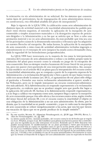 x. La vía administrativa previa en las pretensiones de condena
la reiteración en vía administrativa de su solicitud. En los sistemas que conocen
varios tipos de pretensiones, las de impugnación de actos administrativos tienen,
en consecuencia, esta dificultad añadida del plazo de interposición".
B<"0o la vigencia de la qCA/1956, la calificación como acto administrativo de
distintos tipos de actividad material o de inactividad administrativa ha podido pro-
ducir estos efectos negativos, al extender la aplicación de la excepción de acto
consentido a simples actuaciones materiales o a la denegación expresa de peticio-
nes dirigidas a la Administración y en las que se solicita que se lleve a cabo una
prestación material y no un acto administrativo. Es muy probable que ésta sea una
de las principales causas de la desmesurada extensión y relevancia que ha adquirido
en nuestro Derecho tal excepción. De todas formas, la aplicación de la excepción
de acto consentido a estas clases de actividad administrativa incluidas impropia o
extensivamente en el concepto de acto tampoco ha estado nunca demasiado clara,
dada la vaguedad de las formulaciones jurisprudenciales.
La LJCA/1998 hace innecesaria en la mayoría de los casos la interpretación
extensiva del concepto de acto administrativo y reduce a su ámbito propio tanto la
limitación del plazo para recurrir como la entrada en juego de la excepción de
acto consentido. Esto no siempre resulta claramente del tenor literal de sus precep-
tos, pero me parece claro partiendo de una interpretación sistemática. Así, aunque
la Ley establece en el artículo 46.2 un plazo para la interposición del recurso contra
la inactividad administrativa, que se computa a partir de la respuesta expresa de la
Administración a la reclamación del particular o bien a partir de que hayan transcu-
rrido tres meses desde la misma (art. 29.1), el agotamiento de ese plazo sólo obliga
al particular a formular una nueva reclamación administrativa si quiere acudir a
los Tribunales, pero no le impide interponer un recurso contencioso-administra-
tivo más adelante. Si la Administración no responde expresamente a la reclamación
del particular, es evidente que no se produce ningún acto que pueda dar lugar a
la aplicación del artículo 28. Incluso si la Administración responde expresamente,
y si se llega a calificar esa respuesta como acto, tampoco llega a operar la excepción
de acto consentido porque ésta sólo afecta a los recursos contra actos, según resulta
del tenor literal del artículo 28, y en el recurso contra la inactividad el objeto es
una obligación de la Administración y no un acto administrativo. Es obvio, por lo
demás, que la inactividad no se puede «consentir», y que en todo caso la excepción
de acto consentido se refiere inequívocamente a los actos, que son los que tienen
esa vocación de fijeza que no se puede predicar de la simple omisiórr".
34. En este sentido, MAURER, H.: Allgemeines Venualtungsrecht, cit., §9.38 (pgs. 198-199); REl':CK, L.:
«Hat del' Verwaltungsakt», cit., pg. 366.
35. Lo mismo puede decirse, «mutatis mutandis», del recurso contra la vía de hecho que se regula
en el art, 30 LJCA, aunque el art. '16.3 establece unos plazos muy breves y parece dar a entender
que una vez agotados ya no cabe interponer el recurso. Entiendo que se debe descartar esta
posible interpretación. El establecimiento de un plazo preclusivo y breve para formular la
acción procesal sólo se explica en aquellos casos en que la acción puede privar de eficacia a
un acto cuya estabilidad resulta especialmente relevante y apoyada por el ordenamiento jurí-
clico. Así ocurre en Derecho privado con los acuerdos de los órganos de las sociedades anóni-
mas (art. 116 LSA) y éste es también el caso de los actos administrativos. Precisamente la razón
que ha llevado al desarrollo de la figura del acto administrativo (una vez superada su función
227
 